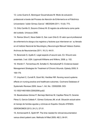 12. Lores Guerra E, Berenguer Gouarnaluses M. Modo de actuación
profesional a través del Proceso de Atención de Enfermería en el Policlínico
Universitario “Julián Grimau García”. MEDISAN 2011; 15 (6): 773.
13. Ortiz Carrillo O, Socorro Chávez M. El registro de enfermería como parte
del cuidado. Unicauca 2006.
14. Ramos Silva E, Nava Galán G, San Juan Orta D. El valor que el profesional
de enfermería le otorga a los registros y factores que intervienen en su llenado
en el Instituto Nacional de Neurología y Neurocirugía Manuel Velasco Suárez.
Archivos de Neurociencias 2011; 16 (1): 44-51.
15. Baranoski S, Ayello E. Legal aspects of wound care. En: Wound care
essentials. 3 ed. USA: Lippincott Williams and Wilkins, 2008. p. 102.
16. Werdin F, Tennenhaus M, Schaller E, Rennekampff O. Evidence-based
Management Strategies for Treatment of Chronic Wounds. Eplasty 2009; 9:
169-179.
17. Urquhart C, Currell R, Grant MJ, Hardiker NR. Nursing record systems:
effects on nursing practice and healthcare outcomes. Cochrane Database of
Systematic Reviews 2009, Issue 1. Art. No.: CD002099. DOI:
10.1002/14651858.CD002099.pub2.
18. Beaskoetxea Gómez P, Bermejo Martínez M, Capillas Pérez R, Cerame
Pérez S, García Collado F, Gómez Coiduras JM, et all. Situación actual sobre
el manejo de heridas agudas y crónicas en España: Estudio ATENEA.
GEROKOMOS 2013; 24 (1): 27-31.
19. Ammenwerth E, Spötl HP. The time needed for clinical documentation
versus direct patient care. Methods Inf Med 2009; 48(1): 84-91.
 