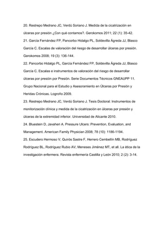 20. Restrepo Medrano JC, Verdú Soriano J. Medida de la cicatrización en
úlceras por presión ¿Con qué contamos?. Gerokomos 2011; 22 (1): 35-42.
21. García Fernández FP, Pancorbo Hidalgo PL, Soldevilla Ágreda JJ, Blasco
García C. Escalas de valoración del riesgo de desarrollar úlceras por presión.
Gerokomos 2008; 19 (3): 136-144.
22. Pancorbo Hidalgo PL, García Fernández FP, Soldevilla Ágreda JJ, Blasco
García C. Escalas e instrumentos de valoración del riesgo de desarrollar
úlceras por presión por Presión. Serie Documentos Técnicos GNEAUPP 11.
Grupo Nacional para el Estudio y Asesoramiento en Úlceras por Presión y
Heridas Crónicas. Logroño 2009.
23. Restrepo Medrano JC, Verdú Soriano J. Tesis Doctoral: Instrumentos de
monitorización clínica y medida de la cicatrización en úlceras por presión y
úlceras de la extremidad inferior. Universidad de Alicante 2010.
24. Bluestein D, Javaheri A. Pressure Ulcers: Prevention, Evaluation, and
Management. American Family Physician 2008; 78 (10): 1186-1194.
25. Escudero Hermoso V, Quirós Sastre F, Herrero Cembellín MB, Rodríguez
Rodríguez BL, Rodríguez Rubio AV, Meneses Jiménez MT, et all. La ética de la
investigación enfermera. Revista enfermería Castilla y León 2010; 2 (2): 3-14.
 