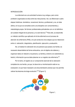 INTRODUCCIÓN
La enfermería es una actividad humana muy antigua, pero como
profesión organizada se sitúa entre las más jóvenes. Así, se diferencian cuatro
etapas históricas: doméstica, vocacional, técnica y profesional; y es, en ésta
última, en la que se consolida como una disciplina con conocimientos y
metodología propia. Se forman profesionales polivalentes con un rol definitivo
(el cuidado integral de la persona) y no solo técnico.[1]
Para ello, se desarrolla
un método científico que aplicado al rol de enfermería es el proceso de
atención de enfermería (PAE), el cual consta de cinco etapas que se relacionan
entre sí: valoración, diagnóstico, planificación, ejecución y evaluación.
Así, al realizar la valoración de una persona que posee una herida, es
necesario desarrollarla de forma exhaustiva, con el objetivo de obtener y
organizar datos en relación a la persona, su familia y entorno (no solamente su
lesión); información que se debe plasmar en un registro de enfermería.[2]
Por lo tanto, el registro es un componente esencial de la valoración
completa de una herida, ya que, la clave de su monitorización está en su
evaluación, lo que hace necesario una documentación precisa que nos permita
valorar las lesiones de larga evolución.[3,4]
[Figura 1].
Figura 1.
 