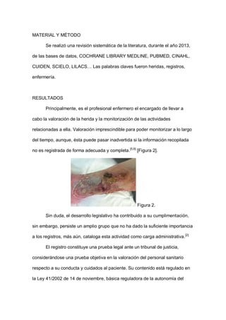 MATERIAL Y MÉTODO
Se realizó una revisión sistemática de la literatura, durante el año 2013,
de las bases de datos, COCHRANE LIBRARY MEDLINE, PUBMED, CINAHL,
CUIDEN, SCIELO, LILACS… Las palabras claves fueron heridas, registros,
enfermería.
RESULTADOS
Principalmente, es el profesional enfermero el encargado de llevar a
cabo la valoración de la herida y la monitorización de las actividades
relacionadas a ella. Valoración imprescindible para poder monitorizar a lo largo
del tiempo, aunque, ésta puede pasar inadvertida si la información recopilada
no es registrada de forma adecuada y completa.[5,6]
[Figura 2].
Figura 2.
Sin duda, el desarrollo legislativo ha contribuido a su cumplimentación,
sin embargo, persiste un amplio grupo que no ha dado la suficiente importancia
a los registros, más aún, cataloga esta actividad como carga administrativa.[2]
El registro constituye una prueba legal ante un tribunal de justicia,
considerándose una prueba objetiva en la valoración del personal sanitario
respecto a su conducta y cuidados al paciente. Su contenido está regulado en
la Ley 41/2002 de 14 de noviembre, básica reguladora de la autonomía del
 