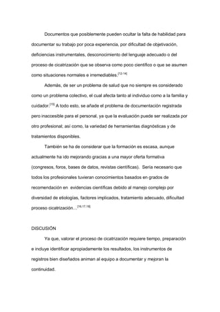 Documentos que posiblemente pueden ocultar la falta de habilidad para
documentar su trabajo por poca experiencia, por dificultad de objetivación,
deficiencias instrumentales, desconocimiento del lenguaje adecuado o del
proceso de cicatrización que se observa como poco científico o que se asumen
como situaciones normales e irremediables.[12-14]
Además, de ser un problema de salud que no siempre es considerado
como un problema colectivo, el cual afecta tanto al individuo como a la familia y
cuidador.[15]
A todo esto, se añade el problema de documentación registrada
pero inaccesible para el personal, ya que la evaluación puede ser realizada por
otro profesional; así como, la variedad de herramientas diagnósticas y de
tratamientos disponibles.
También se ha de considerar que la formación es escasa, aunque
actualmente ha ido mejorando gracias a una mayor oferta formativa
(congresos, foros, bases de datos, revistas científicas). Sería necesario que
todos los profesionales tuvieran conocimientos basados en grados de
recomendación en evidencias científicas debido al manejo complejo por
diversidad de etiologías, factores implicados, tratamiento adecuado, dificultad
proceso cicatrización…[16,17,18]
DISCUSIÓN
Ya que, valorar el proceso de cicatrización requiere tiempo, preparación
e incluye identificar apropiadamente los resultados, los instrumentos de
registros bien diseñados animan al equipo a documentar y mejoran la
continuidad.
 