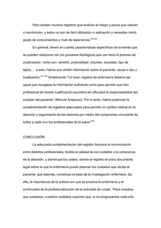 Pero existen muchos registros que evalúan el riesgo y pocos que valoran
o monitorizan, y éstos no son de fácil utilización ni aplicación y necesitan cierto
grado de conocimientos y nivel de experiencia.[19,20]
En general, tienen en cuenta características específicas de la herida que
se pueden relacionar con los procesos fisiológicos que con lleva el proceso de
cicatrización como son: tamaño, profundidad, volumen, exudado, tipo de
tejido,… a esto, habría que añadir información sobre el paciente, causa o tipo y
localización.[21-24]
Sintetizando "Un buen registro de enfermería debería ser
aquel que recogiese la información suficiente como para permitir que otro
profesional de similar cualificación asumiera sin dificultad la responsabilidad del
cuidado del paciente" (Manuel Amezcua). Por lo tanto, habría potenciar la
cumplimentación de registros adecuados para permitir un cambio radical en la
atención y seguimiento de las lesiones por medio del compromiso vinculante de
todos y cada uno los profesionales de la salud.[25]
CONCLUSIÓN
La adecuada cumplimentación del registro favorece la comunicación
entre distintos profesionales, facilita la calidad de los cuidados y la coherencia
de la atención, y disminuye los costes; siendo el registro el único documento
legal sobre el que la enfermería puede plasmar los cuidados que recibe el
paciente; que además, constituye la base de la investigación enfermera. De
ello, la importancia de la actitud con que se practica la enfermería y la
continuidad de la profesionalización de la actividad de cuidar; “Para nosotras
que cuidamos, nuestros cuidados suponen que, si no progresamos cada año,
 