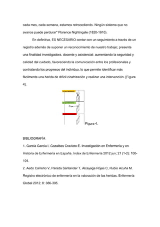 cada mes, cada semana, estamos retrocediendo. Ningún sistema que no
avance puede perdurar" Florence Nightingale (1820-1910).
En definitiva, ES NECESARIO contar con un seguimiento a través de un
registro además de suponer un reconocimiento de nuestro trabajo; presenta
una finalidad investigadora, docente y asistencial: aumentando la seguridad y
calidad del cuidado, favoreciendo la comunicación entre los profesionales y
controlando los progresos del individuo, lo que permite identificar más
fácilmente una herida de difícil cicatrización y realizar una intervención. [Figura
4].
Figura 4.
BIBLIOGRAFÍA
1. García García I, Gozalbes Cravioto E. Investigación en Enfermería y en
Historia de Enfermería en España. Index de Enfermería 2012 jun; 21 (1-2): 100-
104.
2. Aedo Carreño V, Parada Santander T, Alcayaga Rojas C, Rubio Acuña M.
Registro electrónico de enfermería en la valoración de las heridas. Enfermería
Global 2012; 8: 386-395.
 
