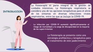 ✔ La infección por COVID-19 aumentó significativamente el
riesgo de mortalidad y la carga de discapacidad en la mayoría
de los supervivientes
La fisioterapia es parte integral de la gestión de
cuidados intensivos. La fisioterapia respiratoria se
considera una de las opciones terapéuticas para el alivio
de los síntomas en diversas infecciones virales
respiratorias, entre las que se incluye la COVID-19.
La fisioterapia se presenta como una
estrategia profiláctica y terapéutica para
el tratamiento de este padecimiento
INTRODUCCION
 