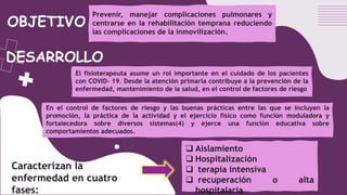 DESARROLLO
Prevenir, manejar complicaciones pulmonares y
centrarse en la rehabilitación temprana reduciendo
las complicaciones de la inmovilización.
El fisioterapeuta asume un rol importante en el cuidado de los pacientes
con COVID- 19. Desde la atención primaria contribuye a la prevención de la
enfermedad, mantenimiento de la salud, en el control de factores de riesgo
OBJETIVO
En el control de factores de riesgo y las buenas prácticas entre las que se incluyen la
promoción, la práctica de la actividad y el ejercicio físico como función moduladora y
fortalecedora sobre diversos sistemas(4) y ejerce una función educativa sobre
comportamientos adecuados.
 Aislamiento
 Hospitalización
 terapia intensiva
 recuperación o alta
hospitalaria
Caracterizan la
enfermedad en cuatro
fases:
 