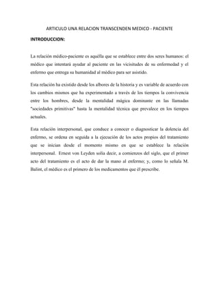 ARTICULO UNA RELACION TRANSCENDEN MEDICO - PACIENTE

INTRODUCCION:


La relación médico-paciente es aquélla que se establece entre dos seres humanos: el
médico que intentará ayudar al paciente en las vicisitudes de su enfermedad y el
enfermo que entrega su humanidad al médico para ser asistido.

Esta relación ha existido desde los albores de la historia y es variable de acuerdo con
los cambios mismos que ha experimentado a través de los tiempos la convivencia
entre los hombres, desde la mentalidad mágica dominante en las llamadas
"sociedades primitivas" hasta la mentalidad técnica que prevalece en los tiempos
actuales.

Esta relación interpersonal, que conduce a conocer o diagnosticar la dolencia del
enfermo, se ordena en seguida a la ejecución de los actos propios del tratamiento
que se inician desde el momento mismo en que se establece la relación
interpersonal. Ernest von Leyden solía decir, a comienzos del siglo, que el primer
acto del tratamiento es el acto de dar la mano al enfermo; y, como lo señala M.
Balint, el médico es el primero de los medicamentos que él prescribe.
 