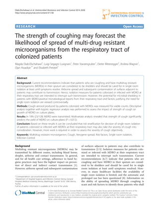 RESEARCH Open Access
The strength of coughing may forecast the
likelihood of spread of multi-drug resistant
microorganisms from the respiratory tract of
colonized patients
Magda Diab-Elschahawi1
, Luigi Segagni Lusignani1
, Peter Starzengruber1
, Dieter Mitteregger2
, Andrea Wagner1
,
Ojan Assadian1*
and Elisabeth Presterl1
Abstract
Background: Current recommendations indicate that patients who are coughing and have multidrug resistant
microorganisms (MDROs) in their sputum are considered to be shedders and should be cared for in single room
isolation at least until symptoms resolve. Airborne spread and subsequent contamination of surfaces adjacent to
patients may contribute to transmission. Hence, isolation measures for patients colonized or infected with MDRO at
their respiratory tract are intended to interrupt such transmission. However, the potential for microbial shedding in
patients with MDRO-positive microbiological reports from their respiratory tract and factors justifying the need for
single room isolation are viewed controversially.
Methods: Cough aerosol produced by patients colonized with MDROs was measured for viable counts. Descriptive
analysis together with logistic regression analysis was performed to assess the impact of strength of cough on
growth of MDRO on culture plates.
Results: In 18% (23/128) MDRO were transmitted. Multivariate analysis revealed that strength of cough significantly
predicts the yield of MDRO on culture plates (P = 0.012).
Conclusion: Based on these results it can be concluded that risk stratification for decision of single room isolation
of patients colonized or infected with MDROs at their respiratory tract may also take the severity of cough into
consideration. However, more work is required in order to assess the severity of cough objectively.
Keywords: Multidrug resistant microorganism, Cough, Aerogene spread, Risk factors, Single room isolation,
Infection Control
Background
Multidrug resistant microorganisms (MDROs) may be
transmitted by different routes, including blood borne,
droplet, airborne and contact transmission. In general,
and for all health care settings, adherence to hand hy-
giene practices may have the highest impact on preven-
tion of direct and indirect contact transmission [1].
However, airborne spread and subsequent contamination
of surfaces adjacent to patients may also contribute to
transmission [2-5]. Isolation measures for patients colo-
nized or infected with MDRO at their respiratory tract
are intended to interrupt such transmission. Current
recommendations [6,7] indicate that patients who are
coughing and have MDRO in their sputum are consid-
ered to be shedders and should be cared for in single
room isolation at least until symptoms resolved. How-
ever, in many healthcare facilities the availability of
single room isolation is limited, and the automatic and
prolonged use has been questioned [8]. Information on
the ability of spreading MDRO through coughing is
scant and risk factors to identify those patients who shall
* Correspondence: ojan.assadian@meduniwien.ac.at
1
Department of Hospital Hygiene and Infection Control, Vienna General
Hospital, Medical University Vienna, Waehringer Guertel 18-20, 1090 Vienna,
Austria
Full list of author information is available at the end of the article
© 2014 Diab-Elschahawi et al.; licensee BioMed Central Ltd. This is an Open Access article distributed under the terms of the
Creative Commons Attribution License (http://creativecommons.org/licenses/by/4.0), which permits unrestricted use,
distribution, and reproduction in any medium, provided the original work is properly credited. The Creative Commons Public
Domain Dedication waiver (http://creativecommons.org/publicdomain/zero/1.0/) applies to the data made available in this
article, unless otherwise stated.
Diab-Elschahawi et al. Antimicrobial Resistance and Infection Control 2014, 3:38
http://www.aricjournal.com/content/3/1/38
 