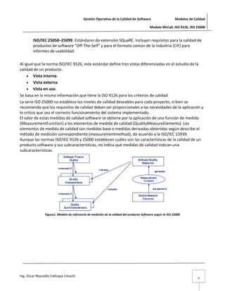 Gestión Operativa de la Calidad de Software                      Modelos de Calidad

                                                                                          Modelo McCall, ISO 9126, ISO 25000


        ISO/IEC 25050–25099. Estándares de extensión SQuaRE. Incluyen requisitos para la calidad de
        productos de software “Off-The-Self” y para el formato común de la industria (CIF) para
        informes de usabilidad.

Al igual que la norma ISO/IEC 9126, este estándar define tres vistas diferenciadas en el estudio de la
calidad de un producto:
         Vista interna.
         Vista externa.
         Vista en uso.
Se basa en la misma información que tiene la ISO 9126 para los criterios de calidad
La serie ISO 25000 no establece los niveles de calidad deseables para cada proyecto, si bien se
recomienda que los requisitos de calidad deban ser proporcionales a las necesidades de la aplicación y
lo crítico que sea el correcto funcionamiento del sistema implementado.
El valor de estas medidas de calidad software se obtiene por la aplicación de una función de medida
(MeasurementFunction) a los elementos de medida de calidad (QualityMeasureElements). Los
elementos de medida de calidad son medidas base o medidas derivadas obtenidas según describe el
método de medición correspondiente (measurementmethod), de acuerdo a la ISO/IEC 15939.
Aunque las normas ISO/IEC 9126 y 25000 establecen cuáles son las características de la calidad de un
producto software y sus subcaracterísticas, no indica qué medidas de calidad indican una
subcaracterísticas.




                Figura1. Modelo de referencia de medición de la calidad del producto Software según la ISO 25000




Ing. Oscar Reynaldo Callisaya Limachi
                                                                                                                         4
 