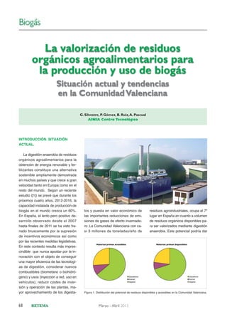 Biogás

La valorización de residuos
orgánicos agroalimentarios para
la producción y uso de biogás
Situación actual y tendencias
en la Comunidad Valenciana
G. Silvestre, P. Gómez, B. Ruiz, A. Pascual
AINIA Centro Tecnológico

INTRODUCCIÓN. SITUACIÓN
ACTUAL.
La digestión anaerobia de residuos
orgánicos agroalimentarios para la
obtención de energía renovable y fertilizantes constituye una alternativa
sostenible ampliamente demostrada
en muchos países y que crece a gran
velocidad tanto en Europa como en el
resto del mundo. Según un reciente
estudio ([1]) se prevé que durante los
próximos cuatro años, 2012-2016, la
capacidad instalada de producción de
biogás en el mundo crezca un 60%.
En España, el lento pero positivo desarrollo observado desde el 2007
hasta finales de 2011 se ha visto frenado bruscamente por la supresión
de incentivos económicos así como
por las recientes medidas legislativas.
En este contexto resulta más imprescindible que nunca apostar por la innovación con el objeto de conseguir
una mayor eficiencia de las tecnologías de digestión, considerar nuevos
combustibles (biometano o biohidrógeno) y usos (inyección a red, uso en
vehículos), reducir costes de inversión y operación de las plantas, mayor aprovechamiento de los digesta-

68

tos y puesta en valor económico de
las importantes reducciones de emisiones de gases de efecto invernadero. La Comunidad Valenciana con casi 3 millones de toneladas/año de

residuos agroindustriales, ocupa el 7º
lugar en España en cuanto a volumen
de residuos orgánicos disponibles para ser valorizados mediante digestión
anaerobia. Este potencial podría dar

Figura 1. Distribución del potencial de residuos disponibles y accesibles en la Comunidad Valenciana.

Marzo - Abril 2013

 