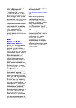 chat. Para poder entrar al canal del        web llena de recursos para estudiantes
grupo, simplemente hay que                  de Programación Web:
conectarse al servidor
“irc.openprojects.net" y entrar en el       http://www.eside.deusto.es/grupos/g
canal "#ghost". Mediante este chat es       edi/
posible resolver dudas o problemas de
forma muy rápida, además funciona           La web del GedI incluye apuntes,
casi como una "taberna virtual", donde      transparencias, referencias de los
los miembros del grupo comparten las        principales lenguajes de la web,
experiencias divertidas al final del día.   docenas de ejemplos, una completa
                                            bibliografía, y enlaces a las principales
Tenemos muchos proyectos en mente,          páginas web relacionadas con
mucha gente implicada y ganas de            tecnologías Internet. Esta web supone
hacer cosas. El grupo funciona gracias      un recurso muy util para cualquier
al gran entusiasmo de la gente que lo       persona interesada en la Programación
forma. Queremos ayudarnos,                  Web.
compartir nuestros programas,
fomentar este tipo de actitudes.            Aunque los cursillos y la web del GedI
Estamos deseando contar contigo para        constituyen sus principales actividades,
todo ello ;-)                               el grupo también desarrolla otras
                                            actividades tales como proponer
                                            proyectos de fin de carrera
GedI                                        relacionados con las más actuales
                                            tecnologías Internet y la dirección de
Grupo ESIDE de                              proyectos de algunos seminarios de
Desarrollo Internet                         libre elección. La web del GedI incluye
                                            abundante información sobre estas
El Grupo ESIDE de Desarrollo Internet
                                            otras actividades.
fue creado en el año 2000 por
profesores y alumnos interesados por
la Internet y Multimedia, dos áreas
que interesan a mucha gente pero que
apenas se tratan dentro de las aulas. El
grupo nació con el objetivo de ser un
punto de encuentro para todas
aquellas personas interesadas en
Internet y Multimedia (de hecho, el
nombre original del grupo era Grupo
ESIDE de Internet y Multimedia).
Puesto que la World Wide Web es un
punto donde confluyen tanto Internet
como la Multimedia, el enfoque del
grupo pronto gravitó hacia el área de
la Programación Web.

El Gedi lleva a cabo varias actividades
dentro de ESIDE, pero la más
importante y conocida son los cursillos
gratuitos de Programación Web que
ofrece desde 2000. Estos cursillos están
planteados como ‘cursillos acelerados’
de no más de 20 horas; el objetivo no
es cubrir un temario de Programación
Web en profundidad, sino ayudar a los
estudiantes a dar sus ‘primeros pasos’
dentro de este area. Por lo tanto los
cursillos son ideales para aquellas
personas (tanto estudiantes como
profesores) que quieren adentrarse en
el mundo de la Programación Web,
pero tampoco quieren hacer un
cursillo exhaustivo de 60 – 100 horas.

Otra de las principales actividades del
GedI es el mantenimiento de una sede
 