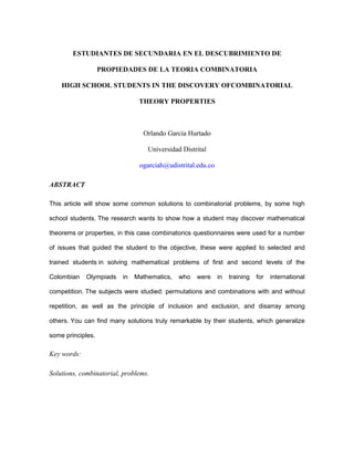 ESTUDIANTES DE SECUNDARIA EN EL DESCUBRIMIENTO DE
PROPIEDADES DE LA TEORIA COMBINATORIA
HIGH SCHOOL STUDENTS IN THE DISCOVERY OFCOMBINATORIAL
THEORY PROPERTIES
Orlando García Hurtado
Universidad Distrital
ogarciah@udistrital.edu.co
ABSTRACT
This article will show some common solutions to combinatorial problems, by some high
school students. The research wants to show how a student may discover mathematical
theorems or properties, in this case combinatorics questionnaires were used for a number
of issues that guided the student to the objective, these were applied to selected and
trained students in solving mathematical problems of first and second levels of the
Colombian Olympiads in Mathematics, who were in training for international
competition. The subjects were studied: permutations and combinations with and without
repetition, as well as the principle of inclusion and exclusion, and disarray among
others. You can find many solutions truly remarkable by their students, which generalize
some principles.
Key words:
Solutions, combinatorial, problems.
 