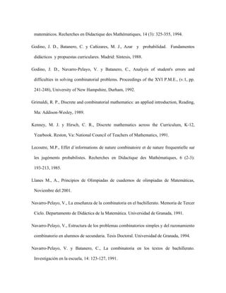 matemáticos. Recherches en Didactique des Mathématiques, 14 (3): 325-355, 1994.
Godino, J. D., Batanero, C. y Cañizares, M. J., Azar y probabilidad. Fundamentos
didácticos y propuestas curriculares. Madrid: Síntesis, 1988.
Godino, J. D., Navarro-Pelayo, V. y Batanero, C., Analysis of student's errors and
difficulties in solving combinatorial problems. Proceedings of the XVI P.M.E., (v.1, pp.
241-248), University of New Hampshire, Durham, 1992.
Grimaldi, R. P., Discrete and combinatorial mathematics: an applied introduction, Reading,
Ma: Addison-Wesley, 1989.
Kenney, M. J. y Hirsch, C. R., Discrete mathematics across the Curriculum, K-12,
Yearbook. Reston, Va: National Council of Teachers of Mathematics, 1991.
Lecoutre, M.P., Effet d´informations de nature combinatoire et de nature frequentielle sur
les jugéments probabilistes. Recherches en Didactique des Mathématiques, 6 (2-3):
193-213, 1985.
Llanes M., A., Principios de Olimpiadas de cuadernos de olimpiadas de Matemáticas,
Noviembre del 2001.
Navarro-Pelayo, V., La enseñanza de la combinatoria en el bachillerato. Memoria de Tercer
Ciclo. Departamento de Didáctica de la Matemática. Universidad de Granada, 1991.
Navarro-Pelayo, V., Estructura de los problemas combinatorios simples y del razonamiento
combinatorio en alumnos de secundaria. Tesis Doctoral. Universidad de Granada, 1994.
Navarro-Pelayo, V. y Batanero, C., La combinatoria en los textos de bachillerato.
Investigación en la escuela, 14: 123-127, 1991.
 