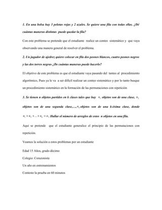 1. En una bolsa hay 3 pelotas rojas y 2 azules. Se quiere una fila con todas ellas. ¿Dé
cuántas maneras distintas puede quedar la fila?
Con este problema se pretende que el estudiante realice un conteo sistemático y que vaya
observando una manera general de resolver el problema.
2. Un jugador de ajedrez quiere colocar en fila dos peones blancos, cuatro peones negros
y las dos torres negras ¿De cuántas maneras puede hacerlo?
El objetivo de este problema es que el estudiante vaya pasando del tanteo al procedimiento
algorítmico, Pues ya le va a ser difícil realizar un conteo sistemático y por lo tanto busque
un procedimiento sistemático en la formación de las permutaciones con repetición
3. Se tienen n objetos partidos en k clases tales que hay 1n objetos son de una clase, 2n
objetos son de una segunda clase,…, kn objetos son de una k-ésima clase, donde
nnnn k =+++ ...21 . Hallar el número de arreglos de estos n objetos en una fila.
Aquí se pretende que el estudiante generalice el principio de las permutaciones con
repetición.
Veamos la solución a estos problemas por un estudiante
Edad 15 Años, grado décimo
Colegio: Corazonista
Un año en entrenamientos
Contesto la prueba en 60 minutos
 
