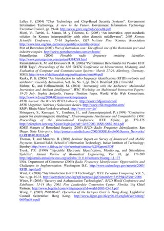 Lalley F. (2004) Chip Technology and Chip-Based Security Systems . Government
Information Technology. A view to the Future. Government Information Technology
Executive Council, pp. 39-44. http://www.gitec.org/pubs/view04.pdf
Miori, V., Tarrini, L., Manca, M. y Tolomeo, G. (2005) An innovative, open-standards
solution for Konnex interoperability with other domotic middlewares . 2005 Konnex
Scientific Conference: 15-16 September, ISTI Institute Pisa. Konnex Association
http://www.knx.org/knx-partners/scientific/scientific-events/
Port of Rotterdam (2007) Port of Rotterdam.com: The official site of the Rotterdam port and
industry complex. http://www.portofrotterdam.com/en/home/
PatentGenius (2006) Portable radio frequency emitting identifier.
http://www.patentgenius.com/patent/4384288.html
Ramakrishnan K. M. and Deavours D. D. (2006) Performance Benchmarks for Passive UHF
RFID Tags . Proceedings of the 13th GI/ITG Conference on Measurement, Modeling, and
Evaluation of Computer and Communication Systems: March 27-29, Nürnberg, Germany.
MMB. http://www.rfidalliancelab.org/publications/mmb06.pdf
Ranky, P. G. (2006) An Introduction to radio frequency identification (RFID) methods and
solutions . Assembly Automation, Vol. 26, No. 1, pp. 28-33. Bradford (UK): Emerald.
Richter, K., and Hellenschmidt, M. (2004) Interacting with the Ambience: Multimodal
Interaction and Ambient Intelligence . W3C Workshop on Multimodal Interaction Papers:
19-20 July, Sophia Antipolis, France. Position Paper. World Wide Web Consortium.
http://www.w3.org/2004/02/mmi-workshop/papers
RFID Journal: The World's RFID Authority. http://www.rfidjournal.com/
RFID Magazine: Noticias y Soluciones Reales. http://www.rfid-magazine.com/
RMV: Rhein-Main-Verkehrsverbund. http://www.rmv.de/
Shinagawa, S., Kumagai, Y., Umehara, H., and Jenvanitpanjakul, P. (1999) Conductive
papers for electromagnetic shielding . Electromagnetic Interference and Compatibility 1999:
Proceedings of the International Conference. IEEE Xplore, pp. 372-375
http://ieeexplore.ieee.org/Xplore/login.jsp?url=/iel5/7003/18881/00871664.pdf
SDSU Masters of Homeland Security (2005) RFID: Radio Frequency Identification. San
Diego: State University. http://projects.mindtel.com/2005/SDSU.Geol600.Sensor_Networks/
03.RFID/03.RFID.pdf
Thomas, T. and Menezes, B. (2006) Seminar Report on Survey of Smartcard and Mobile
Payments. Kanwal Rekhi School of Information Technology. Indian Institute of Technology:
Bombay http://www.it.iitb.ac.in/~tijo/seminar/seminar%20Report.PDF
Troyk, P.R. (1999) Injectable Electronic Identification, Monitoring, and Stimulation
Systems . Annual Review of Biomedical Engineering, Vol. 01, pp. 177-209
http://arjournals.annualreviews.org/doi/abs/10.1146/annurev.bioeng.1.1.177
USA. Department of Commerce (2005) Radio Frequency Identification: Opportunities and
Challenges in Implementation. Washington D.C. http://www.technology.gov/reports/2005/
RFID_April.pdf
Want, R. (2006) An Introduction to RFID Technology . IEEE Pervasive Computing, Vol. 5,
No. 1, pp. 25-33. http://ieeexplore.ieee.org/xpl/tocresult.jsp?isnumber=33539&isYear=2006
Winer, P. (2003) Security and Authentication Technologies . RFID World Conference and
Exhibition: 13-14 May 2003, Fort Lauderdale Convention Center, Florida. Big Chief
Partners. http://www.bigchief.com/whitepapers/rfid-world-2003-05-13.pdf
Wong, T. (2007) IN08/06-07: Operation of the Octopus Card in Hong Kong. Legislative
Council Secretariat: Hong Kong. http://www.legco.gov.hk/yr06-07/english/sec/library/
0607in08-e.pdf
 