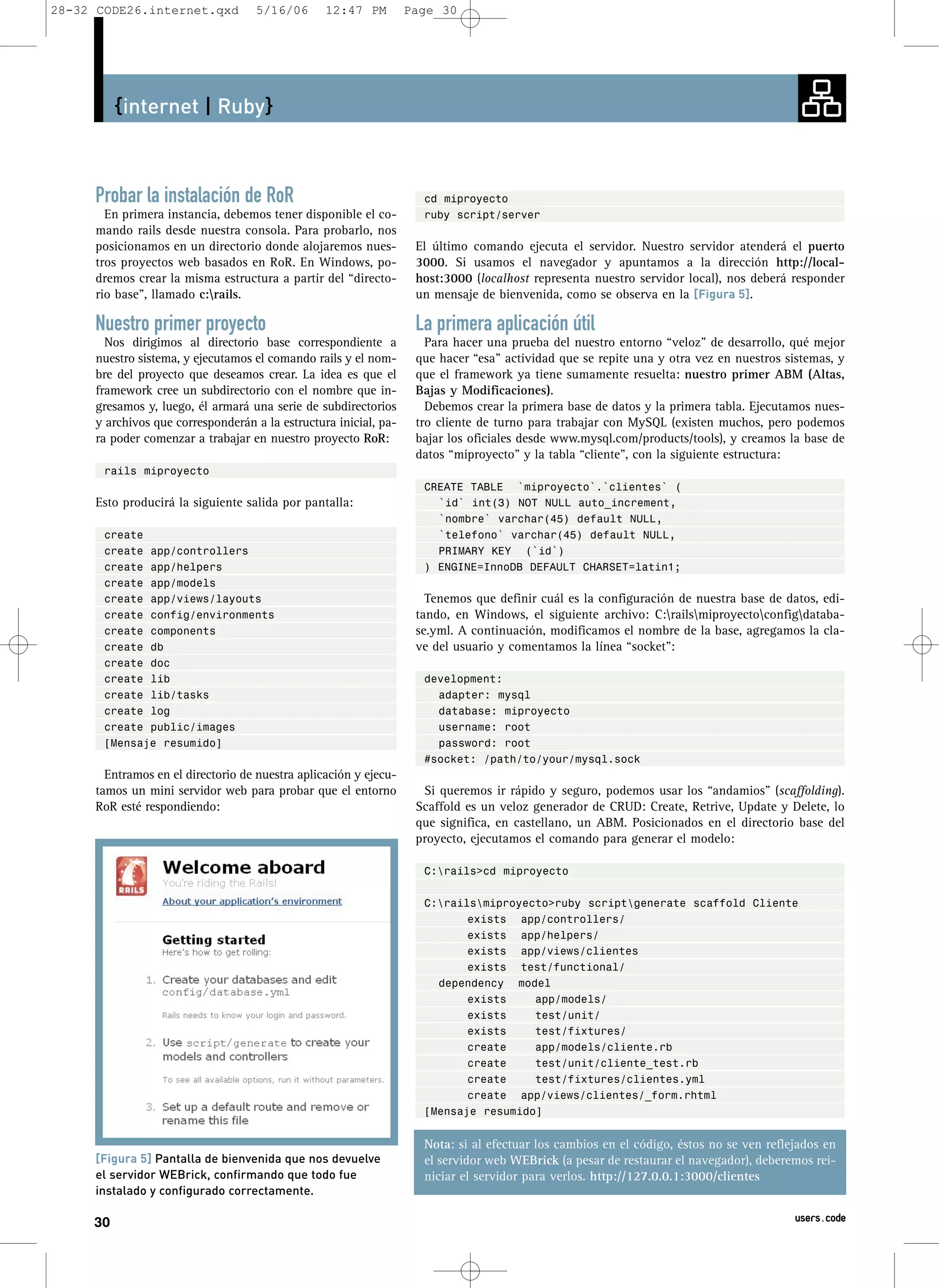 28-32 CODE26.internet.qxd          5/16/06       12:47 PM         Page 30




          {internet | Ruby}



     Probar la instalación de RoR                                   cd miproyecto
       En primera instancia, debemos tener disponible el co-        ruby script/server
     mando rails desde nuestra consola. Para probarlo, nos
     posicionamos en un directorio donde alojaremos nues-          El último comando ejecuta el servidor. Nuestro servidor atenderá el puerto
     tros proyectos web basados en RoR. En Windows, po-            3000. Si usamos el navegador y apuntamos a la dirección http://local-
     dremos crear la misma estructura a partir del “directo-       host:3000 (localhost representa nuestro servidor local), nos deberá responder
     rio base”, llamado c:rails.                                  un mensaje de bienvenida, como se observa en la [Figura 5].

     Nuestro primer proyecto                                       La primera aplicación útil
       Nos dirigimos al directorio base correspondiente a            Para hacer una prueba del nuestro entorno “veloz” de desarrollo, qué mejor
     nuestro sistema, y ejecutamos el comando rails y el nom-      que hacer “esa” actividad que se repite una y otra vez en nuestros sistemas, y
     bre del proyecto que deseamos crear. La idea es que el        que el framework ya tiene sumamente resuelta: nuestro primer ABM (Altas,
     framework cree un subdirectorio con el nombre que in-         Bajas y Modificaciones).
     gresamos y, luego, él armará una serie de subdirectorios        Debemos crear la primera base de datos y la primera tabla. Ejecutamos nues-
     y archivos que corresponderán a la estructura inicial, pa-    tro cliente de turno para trabajar con MySQL (existen muchos, pero podemos
     ra poder comenzar a trabajar en nuestro proyecto RoR:         bajar los oficiales desde www.mysql.com/products/tools), y creamos la base de
                                                                   datos “miproyecto” y la tabla “cliente”, con la siguiente estructura:
       rails miproyecto
                                                                    CREATE TABLE `miproyecto`.`clientes` (
     Esto producirá la siguiente salida por pantalla:                 `id` int(3) NOT NULL auto_increment,
                                                                      `nombre` varchar(45) default NULL,
       create                                                         `telefono` varchar(45) default NULL,
       create app/controllers                                         PRIMARY KEY (`id`)
       create app/helpers                                           ) ENGINE=InnoDB DEFAULT CHARSET=latin1;
       create app/models
       create app/views/layouts                                      Tenemos que definir cuál es la configuración de nuestra base de datos, edi-
       create config/environments                                  tando, en Windows, el siguiente archivo: C:railsmiproyectoconfigdataba-
       create components                                           se.yml. A continuación, modificamos el nombre de la base, agregamos la cla-
       create db                                                   ve del usuario y comentamos la línea “socket”:
       create doc
       create lib                                                   development:
       create lib/tasks                                               adapter: mysql
       create log                                                     database: miproyecto
       create public/images                                           username: root
       [Mensaje resumido]                                             password: root
                                                                    #socket: /path/to/your/mysql.sock
       Entramos en el directorio de nuestra aplicación y ejecu-
     tamos un mini servidor web para probar que el entorno          Si queremos ir rápido y seguro, podemos usar los “andamios” (scaffolding).
     RoR esté respondiendo:                                        Scaffold es un veloz generador de CRUD: Create, Retrive, Update y Delete, lo
                                                                   que significa, en castellano, un ABM. Posicionados en el directorio base del
                                                                   proyecto, ejecutamos el comando para generar el modelo:

                                                                    C:rails>cd miproyecto

                                                                    C:railsmiproyecto>ruby scriptgenerate scaffold Cliente
                                                                           exists app/controllers/
                                                                           exists app/helpers/
                                                                           exists app/views/clientes
                                                                           exists test/functional/
                                                                      dependency model
                                                                           exists    app/models/
                                                                           exists    test/unit/
                                                                           exists    test/fixtures/
                                                                           create    app/models/cliente.rb
                                                                           create    test/unit/cliente_test.rb
                                                                           create    test/fixtures/clientes.yml
                                                                           create app/views/clientes/_form.rhtml
                                                                    [Mensaje resumido]


                                                                    Nota: si al efectuar los cambios en el código, éstos no se ven reflejados en
     [Figura 5] Pantalla de bienvenida que nos devuelve             el servidor web WEBrick (a pesar de restaurar el navegador), deberemos rei-
     el servidor WEBrick, confirmando que todo fue                  niciar el servidor para verlos. http://127.0.0.1:3000/clientes
     instalado y configurado correctamente.

     30                                                                                                                                 users.code
 