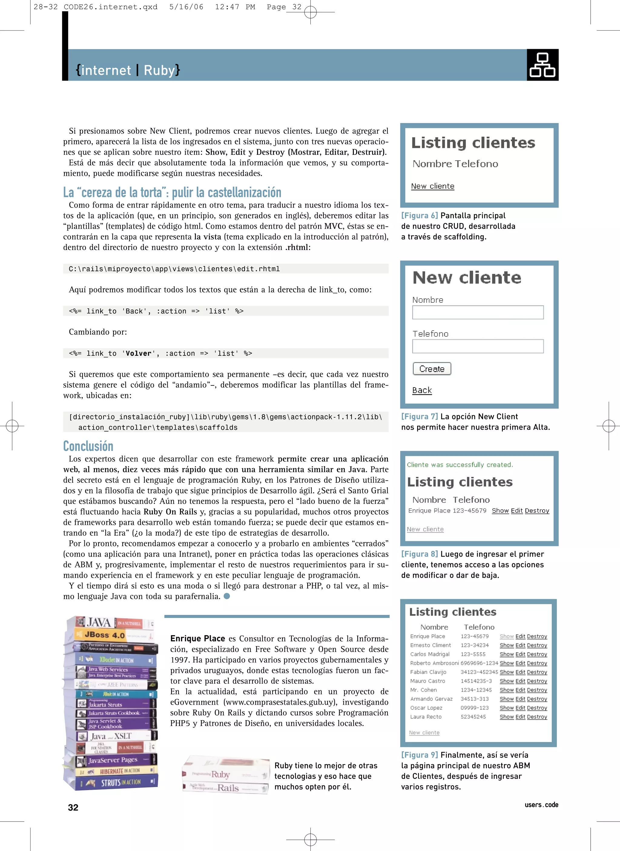 28-32 CODE26.internet.qxd          5/16/06      12:47 PM       Page 32




        {internet | Ruby}



      Si presionamos sobre New Client, podremos crear nuevos clientes. Luego de agregar el
     primero, aparecerá la lista de los ingresados en el sistema, junto con tres nuevas operacio-
     nes que se aplican sobre nuestro ítem: Show, Edit y Destroy (Mostrar, Editar, Destruir).
      Está de más decir que absolutamente toda la información que vemos, y su comporta-
     miento, puede modificarse según nuestras necesidades.

     La “cereza de la torta”: pulir la castellanización
       Como forma de entrar rápidamente en otro tema, para traducir a nuestro idioma los tex-
     tos de la aplicación (que, en un principio, son generados en inglés), deberemos editar las       [Figura 6] Pantalla principal
     “plantillas” (templates) de código html. Como estamos dentro del patrón MVC, éstas se en-        de nuestro CRUD, desarrollada
     contrarán en la capa que representa la vista (tema explicado en la introducción al patrón),      a través de scaffolding.
     dentro del directorio de nuestro proyecto y con la extensión .rhtml:

       C:railsmiproyectoappviewsclientesedit.rhtml

       Aquí podremos modificar todos los textos que están a la derecha de link_to, como:

       <%= link_to 'Back', :action => 'list' %>

       Cambiando por:

       <%= link_to 'Volver', :action => 'list' %>

       Si queremos que este comportamiento sea permanente –es decir, que cada vez nuestro
     sistema genere el código del “andamio”–, deberemos modificar las plantillas del frame-
     work, ubicadas en:

       [directorio_instalación_ruby]librubygems1.8gemsactionpack-1.11.2lib                    [Figura 7] La opción New Client
         action_controllertemplatesscaffolds                                                        nos permite hacer nuestra primera Alta.

     Conclusión
       Los expertos dicen que desarrollar con este framework permite crear una aplicación
     web, al menos, diez veces más rápido que con una herramienta similar en Java. Parte
     del secreto está en el lenguaje de programación Ruby, en los Patrones de Diseño utiliza-
     dos y en la filosofía de trabajo que sigue principios de Desarrollo ágil. ¿Será el Santo Grial
     que estábamos buscando? Aún no tenemos la respuesta, pero el “lado bueno de la fuerza”
     está fluctuando hacia Ruby On Rails y, gracias a su popularidad, muchos otros proyectos
     de frameworks para desarrollo web están tomando fuerza; se puede decir que estamos en-
     trando en “la Era” (¿o la moda?) de este tipo de estrategias de desarrollo.
       Por lo pronto, recomendamos empezar a conocerlo y a probarlo en ambientes “cerrados”
     (como una aplicación para una Intranet), poner en práctica todas las operaciones clásicas        [Figura 8] Luego de ingresar el primer
     de ABM y, progresivamente, implementar el resto de nuestros requerimientos para ir su-           cliente, tenemos acceso a las opciones
     mando experiencia en el framework y en este peculiar lenguaje de programación.                   de modificar o dar de baja.
       Y el tiempo dirá si esto es una moda o si llegó para destronar a PHP, o tal vez, al mis-
     mo lenguaje Java con toda su parafernalia. q



                                   Enrique Place es Consultor en Tecnologías de la Informa-
                                   ción, especializado en Free Software y Open Source desde
                                   1997. Ha participado en varios proyectos gubernamentales y
                                   privados uruguayos, donde estas tecnologías fueron un fac-
                                   tor clave para el desarrollo de sistemas.
                                   En la actualidad, está participando en un proyecto de
                                   eGovernment (www.comprasestatales.gub.uy), investigando
                                   sobre Ruby On Rails y dictando cursos sobre Programación
                                   PHP5 y Patrones de Diseño, en universidades locales.


                                                                                                      [Figura 9] Finalmente, así se vería
                                                                  Ruby tiene lo mejor de otras        la página principal de nuestro ABM
                                                                  tecnologias y eso hace que          de Clientes, después de ingresar
                                                                  muchos opten por él.                varios registros.

      32                                                                                                                               users.code
 