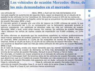 M E R C E D E S B E N Z Los vehículos de  Ocasión Mercedes  -Benz, BMW, y Audi son los más demandados en el mercado español de automóviles de segunda mano, según se desprende de un estudio de la plataforma de vehículos ‘on line’ AutoScout 24. Éste portal mueve el 40% de los coches de ocasión que se comercializan en España, entre los que se encuentran los demandados coches de ocasión Mercedes, BMW y Audi. El mercado generó el pasado año una cifra de negocio de 8.990 millones de euros, lo que supone un incremento del 1,1% en comparación con la facturación generada durante el ejercicio precedente. Los españoles se decantan cada vez más por vehículos de ocasión Mercedes, BMW o Audi, entre otras marcas. Por marcas, los vehículos de ocasión Mercedes -Benz lideraron las ventas de coches usados de importación con 8.669 unidades, un 3,4% más. De estos informes se desprende que los conductores españoles se inclinan preferentemente hacia marcas alemanas de carácter ‘premium’, como los de ocasión Mercedes, BMW o Audi. En concreto, BMW concentra el 13,9% de las búsquedas de coches de segunda mano en Internet, frente al 10,6% de Audi y el 10,5% de los vehículos de ocasión Mercedes -Benz Los usuarios se decantan cada vez más por estos vehículos de alta gama de ocasión Mercedes, BMW o Audi. En el resto de Europa, existe una mayor demanda para las marcas nacionales en cada país. Así, en el mercado de ocasión de Alemania, la firma más demandada es Volkswagen, por encima de los coches de ocasión Mercedes, Renault lo es en Francia y Fiat en Italia. Por otro lado, el modelo con mayor presencia en el mercado de vehículos de ocasión de España es el Volkswagen Golf. No tenemos datos de los vehículos de ocasión Mercedes, con los que determinar cual es el modelo de ocasión Mercedes con más presencia en el mercado, pero los vehículos de ocasión Mercedes más populares son sin duda: vehiculos de ocasión Mercedes Clase A, vehiculos de  Ocasión Mercedes  Clase B, vehiculos de ocasión Mercedes Clase C y vehiculos de ocasión Mercedes Clase E, ya que el resto de la gama (Clase S, Clase CL,  Clase G , Clase GL, Clase M y Clase R) son vehículos menos económicos. Los vehículos de ocasión Mercedes -Benz, de los más demandados en el mercado 