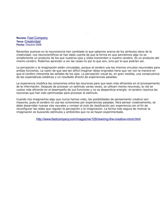 La neurociencia muestra luces sobre la creatividad



Revista: Fast Company
Tema: Creatividad
Fecha: Octubre 2008

Recientes avances en la neurociencia han cambiado lo que sabemos acerca de los atributos clave de la
creatividad. Los neurocientíficos se han dado cuenta de que la forma en que percibimos algo no es
simplemente un producto de los que nuestros ojos y oídos transmiten a nuestro cerebro. Es un producto del
mismo cerebro. Podemos aprender a ver las cosas no por lo que son, sino por lo que podrían ser.

La percepción y la imaginación están vinculadas, porque el cerebro usa los mismos circuitos neuronales para
ambas funciones. La razón de que sea tan difícil imaginar ideas originales tiene que ver con la manera en
que el cerebro interpreta las señales de los ojos. La percepción visual es, en gran medida, una consecuencia
de las expectativas estáticas y un resultado directo de experiencias pasadas.

La experiencia modifica las conexiones entre las neuronas para que sean más eficientes en el procesamiento
de la información. Después de procesar un estímulo varias veces, se utilizan menos neuronas, la red se
vuelve más eficiente en el desempeño de sus funciones y no se desperdicia energía: el cerebro reactiva las
neuronas que han sido optimizadas para procesar el estímulo.

Cuando nos imaginamos algo que nunca hemos visto, las posibilidades de pensamiento creativo son
mayores, pues el cerebro no usa las conexiones por experiencias pasadas. Para pensar creativamente, se
debe desarrollar nuevas vías neurales y romper el ciclo de clasificación por experiencia con el fin de
reconfigurar las redes que regulan la percepción y la imaginación. La forma más segura de motivar la
imaginación es buscando estímulos y ambientes que no se hayan experimentado.

              http://www.fastcompany.com/magazine/129/rewiring-the-creative-mind.html
 