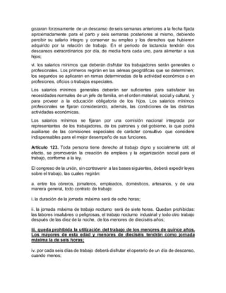 gozaran forzosamente de un descanso de seis semanas anteriores a la fecha fijada 
aproximadamente para el parto y seis semanas posteriores al mismo, debiendo 
percibir su salario íntegro y conservar su empleo y los derechos que hubieren 
adquirido por la relación de trabajo. En el periodo de lactancia tendrán dos 
descansos extraordinarios por día, de media hora cada uno, para alimentar a sus 
hijos; 
vi. los salarios mínimos que deberán disfrutar los trabajadores serán generales o 
profesionales. Los primeros regirán en las aéreas geográficas que se determinen; 
los segundos se aplicaran en ramas determinadas de la actividad económica o en 
profesiones, oficios o trabajos especiales. 
Los salarios mínimos generales deberán ser suficientes para satisfacer las 
necesidades normales de un jefe de familia, en el orden material, social y cultural, y 
para proveer a la educación obligatoria de los hijos. Los salarios mínimos 
profesionales se fijaran considerando, además, las condiciones de las distintas 
actividades económicas. 
Los salarios mínimos se fijaran por una comisión nacional integrada por 
representantes de los trabajadores, de los patrones y del gobierno, la que podrá 
auxiliarse de las comisiones especiales de carácter consultivo que considere 
indispensables para el mejor desempeño de sus funciones. 
Artículo 123. Toda persona tiene derecho al trabajo digno y socialmente útil; al 
efecto, se promoverán la creación de empleos y la organización social para el 
trabajo, conforme a la ley. 
El congreso de la unión, sin contravenir a las bases siguientes, deberá expedir leyes 
sobre el trabajo, las cuales regirán: 
a. entre los obreros, jornaleros, empleados, domésticos, artesanos, y de una 
manera general, todo contrato de trabajo: 
i. la duración de la jornada máxima será de ocho horas; 
ii. la jornada máxima de trabajo nocturno será de siete horas. Quedan prohibidas: 
las labores insalubres o peligrosas, el trabajo nocturno industrial y todo otro trabajo 
después de las diez de la noche, de los menores de dieciséis años; 
iii. queda prohibida la utilización del trabajo de los menores de quince años. 
Los mayores de esta edad y menores de dieciséis tendrán como jornada 
máxima la de seis horas; 
iv. por cada seis días de trabajo deberá disfrutar el operario de un día de descanso, 
cuando menos; 
 