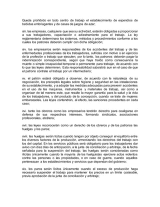 Queda prohibido en todo centro de trabajo el establecimiento de expendios de 
bebidas embriagantes y de casas de juegos de azar; 
xiii. las empresas, cualquiera que sea su actividad, estarán obligadas a proporcionar 
a sus trabajadores, capacitación o adiestramiento para el trabajo. La ley 
reglamentaria determinara los sistemas, métodos y procedimientos conforme a los 
cuales los patrones deberán cumplir con dicha obligación; 
xiv. los empresarios serán responsables de los accidentes del trabajo y de las 
enfermedades profesionales de los trabajadores, sufridas con motivo o en ejercicio 
de la profesión o trabajo que ejecuten; por lo tanto, los patronos deberán pagar la 
indemnización correspondiente, según que haya traído como consecuencia la 
muerte o simple incapacidad temporal o permanente para trabajar, de acuerdo con 
lo que las leyes determinen. Esta responsabilidad subsistirá aun en el caso de que 
el patrono contrate el trabajo por un intermediario; 
xv. el patrón estará obligado a observar, de acuerdo con la naturaleza de su 
negociación, los preceptos legales sobre higiene y seguridad en las instalaciones 
de su establecimiento, y a adoptar las medidas adecuadas para prevenir accidentes 
en el uso de las maquinas, instrumentos y materiales de trabajo, así como a 
organizar de tal manera este, que resulte la mayor garantía para la salud y la vida 
de los trabajadores, y del producto de la concepción, cuando se trate de mujeres 
embarazadas. Las leyes contendrán, al efecto, las sanciones procedentes en cada 
caso; 
xvi. tanto los obreros como los empresarios tendrán derecho para coaligarse en 
defensa de sus respectivos intereses, formando sindicatos, asociaciones 
profesionales, etcétera; 
xvii. las leyes reconocerán como un derecho de los obreros y de los patronos las 
huelgas y los paros; 
xviii. las huelgas serán licitas cuando tengan por objeto conseguir el equilibrio entre 
los diversos factores de la producción, armonizando los derechos del trabajo con 
los del capital. En los servicios públicos será obligatorio para los trabajadores dar 
aviso con diez días de anticipación, a la junta de conciliación y arbitraje, de la fecha 
señalada para la suspensión del trabajo. las huelgas serán consideradas como 
ilícitas únicamente cuando la mayoría de los huelguistas ejerciere actos violentos 
contra las personas o las propiedades, o en caso de guerra, cuando aquellos 
pertenezcan a los establecimientos y servicios que dependan del gobierno; 
xix. los paros serán lícitos únicamente cuando el exceso de producción haga 
necesario suspender el trabajo para mantener los precios en un límite costeable, 
previa aprobación de la junta de conciliación y arbitraje; 
 