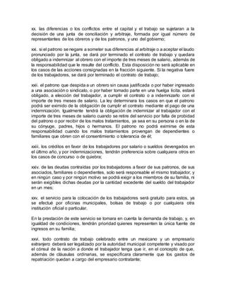 xx. las diferencias o los conflictos entre el capital y el trabajo se sujetaran a la 
decisión de una junta de conciliación y arbitraje, formada por igual número de 
representantes de los obreros y de los patronos, y uno del gobierno; 
xxi. si el patrono se negare a someter sus diferencias al arbitraje o a aceptar el laudo 
pronunciado por la junta, se dará por terminado el contrato de trabajo y quedara 
obligado a indemnizar al obrero con el importe de tres meses de salario, además de 
la responsabilidad que le resulte del conflicto. Esta disposición no será aplicable en 
los casos de las acciones consignadas en la fracción siguiente. Si la negativa fuere 
de los trabajadores, se dará por terminado el contrato de trabajo; 
xxii. el patrono que despida a un obrero sin causa justificada o por haber ingresado 
a una asociación o sindicato, o por haber tomado parte en una huelga licita, estará 
obligado, a elección del trabajador, a cumplir el contrato o a indemnizarlo con el 
importe de tres meses de salario. La ley determinara los casos en que el patrono 
podrá ser eximido de la obligación de cumplir el contrato mediante el pago de una 
indemnización. Igualmente tendrá la obligación de indemnizar al trabajador con el 
importe de tres meses de salario cuando se retire del servicio por falta de probidad 
del patrono o por recibir de los malos tratamientos, ya sea en su persona o en la de 
su cónyuge, padres, hijos o hermanos. El patrono no podrá eximirse de esta 
responsabilidad cuando los malos tratamientos provengan de dependientes o 
familiares que obren con el consentimiento o tolerancia de él; 
xxiii. los créditos en favor de los trabajadores por salario o sueldos devengados en 
el último año, y por indemnizaciones, tendrán preferencia sobre cualquiera otros en 
los casos de concurso o de quiebra; 
xxiv. de las deudas contraídas por los trabajadores a favor de sus patronos, de sus 
asociados, familiares o dependientes, solo será responsable el mismo trabajador, y 
en ningún caso y por ningún motivo se podrá exigir a los miembros de su familia, ni 
serán exigibles dichas deudas por la cantidad excedente del sueldo del trabajador 
en un mes; 
xxv. el servicio para la colocación de los trabajadores será gratuito para estos, ya 
se efectué por oficinas municipales, bolsas de trabajo o por cualquiera otra 
institución oficial o particular. 
En la prestación de este servicio se tomara en cuenta la demanda de trabajo, y, en 
igualdad de condiciones, tendrán prioridad quienes representen la única fuente de 
ingresos en su familia; 
xxvi. todo contrato de trabajo celebrado entre un mexicano y un empresario 
extranjero deberá ser legalizado por la autoridad municipal competente y visado por 
el cónsul de la nación a donde el trabajador tenga que ir, en el concepto de que, 
además de cláusulas ordinarias, se especificara claramente que los gastos de 
repatriación quedan a cargo del empresario contratante; 
 