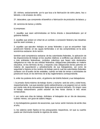20. vidriera, exclusivamente por lo que toca a la fabricación de vidrio plano, liso o 
labrado, o de envases de vidrio; 
21. tabacalera, que comprende el beneficio o fabricación de productos de tabaco, y 
22. servicios de banca y crédito. 
b) empresas: 
1. aquellas que sean administradas en forma directa o descentralizada por el 
gobierno federal; 
2. aquellas que actúen en virtud de un contrato o concesión federal y las industrias 
que les sean conexas, y 
3. aquellas que ejecuten trabajos en zonas federales o que se encuentren bajo 
jurisdicción federal, en las aguas territoriales o en las comprendidas en la zona 
económica exclusiva de la nación. 
también será competencia exclusiva de las autoridades federales, la aplicación de 
las disposiciones de trabajo en los asuntos relativos a conflictos que afecten a dos 
o más entidades federativas; contratos colectivos que hayan sido declarados 
obligatorios en más de una entidad federativa; obligaciones patronales en materia 
educativa, en los términos de ley; y respecto a las obligaciones de los patrones en 
materia de capacitación y adiestramiento de sus trabajadores, así como de 
seguridad e higiene en los centros de trabajo para lo cual las autoridades federales 
contaran con el auxilio de las estatales, cuando se trate de ramas o actividades de 
jurisdicción local, en los términos de la ley reglamentaria correspondiente. 
b. entre los poderes de la unión, el gobierno del distrito federal y sus trabajadores: 
i. la jornada diaria máxima de trabajo diurno y nocturno será de ocho y siete horas, 
respectivamente. Las que excedan serán extraordinarias y se pagaran con un ciento 
por ciento más de la remuneración fijada para el servicio ordinario. En ningún caso 
el trabajo extraordinario podrá exceder de tres horas diarias ni tres veces 
consecutivas; 
ii. por cada seis días de trabajo, disfrutara el trabajador de un día de descanso, 
cuando menos, con goce de salario íntegro; 
iii. los trabajadores gozaran de vacaciones, que nunca serán menores de veinte días 
al año; 
iv. los salarios serán fijados en los presupuestos respectivos, sin que su cuantía 
pueda ser disminuida durante la vigencia de estos. 
 