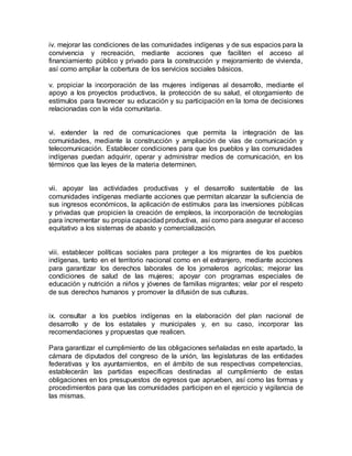 iv. mejorar las condiciones de las comunidades indígenas y de sus espacios para la 
convivencia y recreación, mediante acciones que faciliten el acceso al 
financiamiento público y privado para la construcción y mejoramiento de vivienda, 
así como ampliar la cobertura de los servicios sociales básicos. 
v. propiciar la incorporación de las mujeres indígenas al desarrollo, mediante el 
apoyo a los proyectos productivos, la protección de su salud, el otorgamiento de 
estímulos para favorecer su educación y su participación en la toma de decisiones 
relacionadas con la vida comunitaria. 
vi. extender la red de comunicaciones que permita la integración de las 
comunidades, mediante la construcción y ampliación de vías de comunicación y 
telecomunicación. Establecer condiciones para que los pueblos y las comunidades 
indígenas puedan adquirir, operar y administrar medios de comunicación, en los 
términos que las leyes de la materia determinen. 
vii. apoyar las actividades productivas y el desarrollo sustentable de las 
comunidades indígenas mediante acciones que permitan alcanzar la suficiencia de 
sus ingresos económicos, la aplicación de estímulos para las inversiones públicas 
y privadas que propicien la creación de empleos, la incorporación de tecnologías 
para incrementar su propia capacidad productiva, así como para asegurar el acceso 
equitativo a los sistemas de abasto y comercialización. 
viii. establecer políticas sociales para proteger a los migrantes de los pueblos 
indígenas, tanto en el territorio nacional como en el extranjero, mediante acciones 
para garantizar los derechos laborales de los jornaleros agrícolas; mejorar las 
condiciones de salud de las mujeres; apoyar con programas especiales de 
educación y nutrición a niños y jóvenes de familias migrantes; velar por el respeto 
de sus derechos humanos y promover la difusión de sus culturas. 
ix. consultar a los pueblos indígenas en la elaboración del plan nacional de 
desarrollo y de los estatales y municipales y, en su caso, incorporar las 
recomendaciones y propuestas que realicen. 
Para garantizar el cumplimiento de las obligaciones señaladas en este apartado, la 
cámara de diputados del congreso de la unión, las legislaturas de las entidades 
federativas y los ayuntamientos, en el ámbito de sus respectivas competencias, 
establecerán las partidas específicas destinadas al cumplimiento de estas 
obligaciones en los presupuestos de egresos que aprueben, así como las formas y 
procedimientos para que las comunidades participen en el ejercicio y vigilancia de 
las mismas. 
 