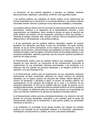 La renovación de los poderes legislativo y ejecutivo se realizara mediante 
elecciones libres, auténticas y periódicas, conforme a las siguientes bases: 
i. los partidos políticos son entidades de interés público; la ley determinara las 
formas específicas de su intervención en el proceso electoral. Los partidos políticos 
nacionales tendrán derecho a participar en las elecciones estatales y municipales. 
Los partidos políticos tienen como fin promover la participación del pueblo en la vida 
democrática, contribuir a la integración de la representación nacional y como 
organizaciones de ciudadanos, hacer posible el acceso de estos al ejercicio del 
poder público, de acuerdo con los programas, principios e ideas que postulan y 
mediante el sufragio universal, libre, secreto y directo. Solo los ciudadanos podrán 
afiliarse libre e individualmente a los partidos políticos. 
ii. la ley garantizara que los partidos políticos nacionales cuenten de manera 
equitativa con elementos para llevar a cabo sus actividades. Por tanto, tendrán 
derecho al uso en forma permanente de los medios de comunicación social, de 
acuerdo con las formas y procedimientos que establezca la misma. Además, la ley 
señalara las reglas a que se sujetara el financiamiento de los partidos políticos y sus 
campañas electorales, debiendo garantizar que los recursos públicos prevalezcan 
sobre los de origen privado. 
El financiamiento público para los partidos políticos que mantengan su registro 
después de cada elección, se compondrá de las ministraciones destinadas al 
sostenimiento de sus actividades ordinarias permanentes y las tendientes a la 
obtención del voto durante los procesos electorales y se otorgara conforme a lo 
siguiente y a lo que disponga la ley: 
a) el financiamiento público para el sostenimiento de sus actividades ordinarias 
permanentes se fijara anualmente, aplicando los costos mínimos de campaña 
calculados por el órgano superior de dirección del instituto federal electoral, el 
número de senadores y diputados a elegir, el número de partidos políticos con 
representación en las cámaras del congreso de la unión y la duración de las 
campañas electorales. El 30% de la cantidad total que resulte de acuerdo con lo 
señalado anteriormente, se distribuirá entre los partidos políticos en forma igualitaria 
y el 70% restante se distribuirá entre los mismos de acuerdo con el porcentaje de 
votos que hubieren obtenido en la elección de diputados inmediata anterior; 
b) el financiamiento público para las actividades tendientes a la obtención del voto 
durante los procesos electorales, equivaldrá a una cantidad igual al monto del 
financiamiento público que le corresponda a cada partido político por actividades 
ordinarias en ese año; y 
c) se reintegrara un porcentaje de los gastos anuales que eroguen los partidos 
políticos por concepto de las actividades relativas a la educación, capacitación, 
investigación socioeconómica y política, así como a las tareas editoriales. 
 