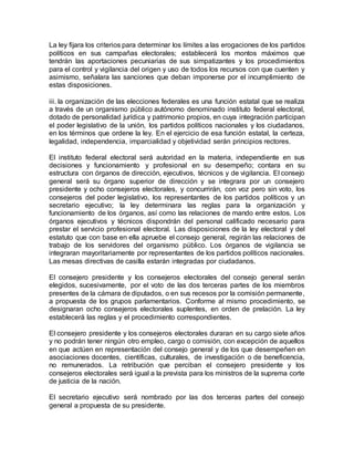La ley fijara los criterios para determinar los límites a las erogaciones de los partidos 
políticos en sus campañas electorales; establecerá los montos máximos que 
tendrán las aportaciones pecuniarias de sus simpatizantes y los procedimientos 
para el control y vigilancia del origen y uso de todos los recursos con que cuenten y 
asimismo, señalara las sanciones que deban imponerse por el incumplimiento de 
estas disposiciones. 
iii. la organización de las elecciones federales es una función estatal que se realiza 
a través de un organismo público autónomo denominado instituto federal electoral, 
dotado de personalidad jurídica y patrimonio propios, en cuya integración participan 
el poder legislativo de la unión, los partidos políticos nacionales y los ciudadanos, 
en los términos que ordene la ley. En el ejercicio de esa función estatal, la certeza, 
legalidad, independencia, imparcialidad y objetividad serán principios rectores. 
El instituto federal electoral será autoridad en la materia, independiente en sus 
decisiones y funcionamiento y profesional en su desempeño; contara en su 
estructura con órganos de dirección, ejecutivos, técnicos y de vigilancia. El consejo 
general será su órgano superior de dirección y se integrara por un consejero 
presidente y ocho consejeros electorales, y concurrirán, con voz pero sin voto, los 
consejeros del poder legislativo, los representantes de los partidos políticos y un 
secretario ejecutivo; la ley determinara las reglas para la organización y 
funcionamiento de los órganos, así como las relaciones de mando entre estos. Los 
órganos ejecutivos y técnicos dispondrán del personal calificado necesario para 
prestar el servicio profesional electoral. Las disposiciones de la ley electoral y del 
estatuto que con base en ella apruebe el consejo general, regirán las relaciones de 
trabajo de los servidores del organismo público. Los órganos de vigilancia se 
integraran mayoritariamente por representantes de los partidos políticos nacionales. 
Las mesas directivas de casilla estarán integradas por ciudadanos. 
El consejero presidente y los consejeros electorales del consejo general serán 
elegidos, sucesivamente, por el voto de las dos terceras partes de los miembros 
presentes de la cámara de diputados, o en sus recesos por la comisión permanente, 
a propuesta de los grupos parlamentarios. Conforme al mismo procedimiento, se 
designaran ocho consejeros electorales suplentes, en orden de prelación. La ley 
establecerá las reglas y el procedimiento correspondientes. 
El consejero presidente y los consejeros electorales duraran en su cargo siete años 
y no podrán tener ningún otro empleo, cargo o comisión, con excepción de aquellos 
en que actúen en representación del consejo general y de los que desempeñen en 
asociaciones docentes, científicas, culturales, de investigación o de beneficencia, 
no remunerados. La retribución que perciban el consejero presidente y los 
consejeros electorales será igual a la prevista para los ministros de la suprema corte 
de justicia de la nación. 
El secretario ejecutivo será nombrado por las dos terceras partes del consejo 
general a propuesta de su presidente. 
 