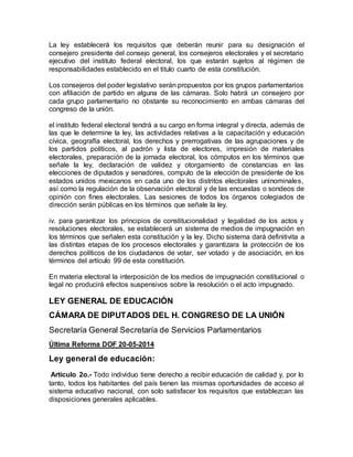 La ley establecerá los requisitos que deberán reunir para su designación el 
consejero presidente del consejo general, los consejeros electorales y el secretario 
ejecutivo del instituto federal electoral, los que estarán sujetos al régimen de 
responsabilidades establecido en el titulo cuarto de esta constitución. 
Los consejeros del poder legislativo serán propuestos por los grupos parlamentarios 
con afiliación de partido en alguna de las cámaras. Solo habrá un consejero por 
cada grupo parlamentario no obstante su reconocimiento en ambas cámaras del 
congreso de la unión. 
el instituto federal electoral tendrá a su cargo en forma integral y directa, además de 
las que le determine la ley, las actividades relativas a la capacitación y educación 
cívica, geografía electoral, los derechos y prerrogativas de las agrupaciones y de 
los partidos políticos, al padrón y lista de electores, impresión de materiales 
electorales, preparación de la jornada electoral, los cómputos en los términos que 
señale la ley, declaración de validez y otorgamiento de constancias en las 
elecciones de diputados y senadores, computo de la elección de presidente de los 
estados unidos mexicanos en cada uno de los distritos electorales uninominales, 
así como la regulación de la observación electoral y de las encuestas o sondeos de 
opinión con fines electorales. Las sesiones de todos los órganos colegiados de 
dirección serán públicas en los términos que señale la ley. 
iv. para garantizar los principios de constitucionalidad y legalidad de los actos y 
resoluciones electorales, se establecerá un sistema de medios de impugnación en 
los términos que señalen esta constitución y la ley. Dicho sistema dará definitivita a 
las distintas etapas de los procesos electorales y garantizara la protección de los 
derechos políticos de los ciudadanos de votar, ser votado y de asociación, en los 
términos del artículo 99 de esta constitución. 
En materia electoral la interposición de los medios de impugnación constitucional o 
legal no producirá efectos suspensivos sobre la resolución o el acto impugnado. 
LEY GENERAL DE EDUCACIÓN 
CÁMARA DE DIPUTADOS DEL H. CONGRESO DE LA UNIÓN 
Secretaría General Secretaría de Servicios Parlamentarios 
Última Reforma DOF 20-05-2014 
Ley general de educación: 
Artículo 2o.- Todo individuo tiene derecho a recibir educación de calidad y, por lo 
tanto, todos los habitantes del país tienen las mismas oportunidades de acceso al 
sistema educativo nacional, con solo satisfacer los requisitos que establezcan las 
disposiciones generales aplicables. 
 