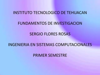 INSTITUTO TECNOLOGICO DE TEHUACAN

    FUNDAMENTOS DE INVESTIGACION

         SERGIO FLORES ROSAS

INGENIERIA EN SISTEMAS COMPUTACIONALES

           PRIMER SEMESTRE
 