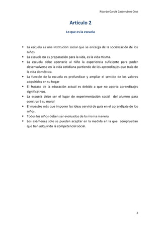 Ricardo García Casarrubios Cruz
2
Artículo 2
Lo que es la escuela
 La escuela es una institución social que se encarga de la socialización de los
niños
 La escuela no es preparación para la vida, es la vida misma.
 La escuela debe aportarle al niño la experiencia suficiente para poder
desenvolverse en la vida cotidiana partiendo de los aprendizajes que traía de
la vida doméstica.
 La función de la escuela es profundizar y ampliar el sentido de los valores
adquiridos en su hogar
 El fracaso de la educación actual es debido a que no aporta aprendizajes
significativos.
 La escuela debe ser el lugar de experimentación social del alumno para
construirá su moral
 El maestro más que imponer las ideas servirá de guía en el aprendizaje de los
niños.
 Todos los niños deben ser evaluados de la misma manera
 Los exámenes solo se pueden aceptar en la medida en la que comprueban
que han adquirido la competencial social.
 