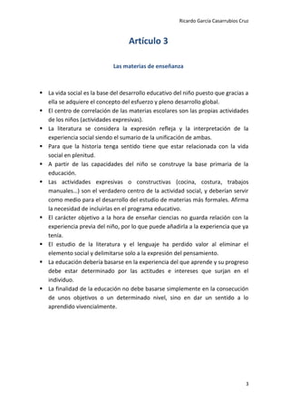 Ricardo García Casarrubios Cruz
3
Artículo 3
Las materias de enseñanza
 La vida social es la base del desarrollo educativo del niño puesto que gracias a
ella se adquiere el concepto del esfuerzo y pleno desarrollo global.
 El centro de correlación de las materias escolares son las propias actividades
de los niños (actividades expresivas).
 La literatura se considera la expresión refleja y la interpretación de la
experiencia social siendo el sumario de la unificación de ambas.
 Para que la historia tenga sentido tiene que estar relacionada con la vida
social en plenitud.
 A partir de las capacidades del niño se construye la base primaria de la
educación.
 Las actividades expresivas o constructivas (cocina, costura, trabajos
manuales…) son el verdadero centro de la actividad social, y deberían servir
como medio para el desarrollo del estudio de materias más formales. Afirma
la necesidad de incluirlas en el programa educativo.
 El carácter objetivo a la hora de enseñar ciencias no guarda relación con la
experiencia previa del niño, por lo que puede añadirla a la experiencia que ya
tenía.
 El estudio de la literatura y el lenguaje ha perdido valor al eliminar el
elemento social y delimitarse solo a la expresión del pensamiento.
 La educación debería basarse en la experiencia del que aprende y su progreso
debe estar determinado por las actitudes e intereses que surjan en el
individuo.
 La finalidad de la educación no debe basarse simplemente en la consecución
de unos objetivos o un determinado nivel, sino en dar un sentido a lo
aprendido vivencialmente.
 