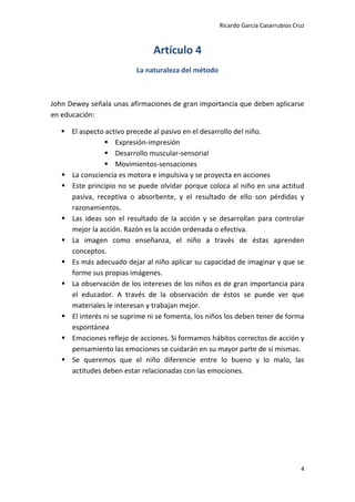 Ricardo García Casarrubios Cruz
4
Artículo 4
La naturaleza del método
John Dewey señala unas afirmaciones de gran importancia que deben aplicarse
en educación:
 El aspecto activo precede al pasivo en el desarrollo del niño.
 Expresión-impresión
 Desarrollo muscular-sensorial
 Movimientos-sensaciones
 La consciencia es motora e impulsiva y se proyecta en acciones
 Este principio no se puede olvidar porque coloca al niño en una actitud
pasiva, receptiva o absorbente, y el resultado de ello son pérdidas y
razonamientos.
 Las ideas son el resultado de la acción y se desarrollan para controlar
mejor la acción. Razón es la acción ordenada o efectiva.
 La imagen como enseñanza, el niño a través de éstas aprenden
conceptos.
 Es más adecuado dejar al niño aplicar su capacidad de imaginar y que se
forme sus propias imágenes.
 La observación de los intereses de los niños es de gran importancia para
el educador. A través de la observación de éstos se puede ver que
materiales le interesan y trabajan mejor.
 El interés ni se suprime ni se fomenta, los niños los deben tener de forma
espontánea
 Emociones reflejo de acciones. Si formamos hábitos correctos de acción y
pensamiento las emociones se cuidarán en su mayor parte de sí mismas.
 Se queremos que el niño diferencie entre lo bueno y lo malo, las
actitudes deben estar relacionadas con las emociones.
 