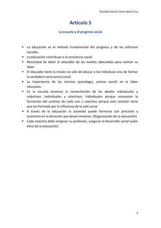 Ricardo García Casarrubios Cruz
5
Articulo 5
La escuela y el progreso social
 La educación es el método fundamental del progreso y de las reformas
sociales.
 La educación contribuye a la conciencia social.
 Necesidad de dotar al educador de los medios adecuados para realizar su
labor.
 El educador tiene la misión no sólo de educar a los individuos sino de formar
la verdadera consciencia social.
 La importancia de las ciencias (psicología, ciencia social) en la labor
educativa.
 En la escuela tenemos la reconciliación de los ideales individuales y
colectivos. Individuales y colectivos. Individuales porque reconocen la
formación del carácter de cada uno y colectivo porque este carácter tiene
que ser formado por la influencia de la vida social.
 A través de la educación la sociedad puede formarse con precisión y
economía en la dirección que desee moverse. (Organización de la educación).
 Cada maestro debe empezar su profesión, asegurar el desarrollo social (valor
ético de la educación).
 