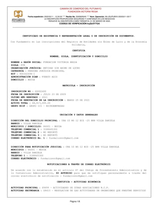 CAMARA DE COMERCIO DEL PUTUMAYO
FUNDACION VICTORIA REGIA
Fecha expedición: 2022/03/11 - 12:33:20 **** Recibo No. S000609245 **** Num. Operación. 99-USUPUBXX-20220311-0017
LA INSCRIPCIÓN PROPORCIONA SEGURIDAD Y CONFIANZA EN LOS NEGOCIOS
RENUEVE SU INSCRIPCIÓN A MÁS TARDAR EL 31 DE MARZO DE 2022.
CODIGO DE VERIFICACIÓN kujSzXY7GA
CERTIFICADO DE EXISTENCIA Y REPRESENTACIÓN LEGAL O DE INSCRIPCIÓN DE DOCUMENTOS.
Con fundamento en las inscripciones del Registro de Entidades sin Ánimo de Lucro y de la Economía
Solidaria,
CERTIFICA
NOMBRE, SIGLA, IDENTIFICACIÓN Y DOMICILIO
NOMBRE o RAZÓN SOCIAL: FUNDACION VICTORIA REGIA
SIGLA: FVR
ORGANIZACIÓN JURÍDICA: ENTIDAD SIN ANIMO DE LUCRO
CATEGORÍA : PERSONA JURÍDICA PRINCIPAL
NIT : 900302698-1
ADMINISTRACIÓN DIAN : PUERTO ASIS
DOMICILIO : MOCOA
MATRICULA - INSCRIPCIÓN
INSCRIPCIÓN NO : S0002400
FECHA DE INSCRIPCIÓN : JULIO 23 DE 2009
ULTIMO AÑO RENOVADO : 2021
FECHA DE RENOVACION DE LA INSCRIPCIÓN : MARZO 25 DE 2021
ACTIVO TOTAL : 68,617,000.00
GRUPO NIIF : GRUPO III - MICROEMPRESAS
UBICACIÓN Y DATOS GENERALES
DIRECCIÓN DEL DOMICILIO PRINCIPAL : CRA 10 NO 12 BIS -25 BRR VILLA DANIELA
BARRIO : VILLA DANIELA
MUNICIPIO / DOMICILIO: 86001 - MOCOA
TELÉFONO COMERCIAL 1 : 3188665300
TELÉFONO COMERCIAL 2 : NO REPORTÓ
TELÉFONO COMERCIAL 3 : NO REPORTÓ
CORREO ELECTRÓNICO No. 1 : fundacionvr@gmail.com
DIRECCIÓN PARA NOTIFICACIÓN JUDICIAL : CRA 10 NO 12 BIS -25 BRR VILLA DANIELA
MUNICIPIO : 86001 - MOCOA
BARRIO : VILLA DANIELA
TELÉFONO 1 : 3188665300
CORREO ELECTRÓNICO : fundacionvr@gmail.com
NOTIFICACIONES A TRAVÉS DE CORREO ELECTRÓNICO
De acuerdo con lo establecido en el artículo 67 del Código de Procedimiento Administrativo y de
lo Contencioso Administrativo, SI AUTORIZO para que me notifiquen personalmente a través del
correo electrónico de notificación : fundacionvr@gmail.com
CERTIFICA - ACTIVIDAD ECONÓMICA
ACTIVIDAD PRINCIPAL : S9499 - ACTIVIDADES DE OTRAS ASOCIACIONES N.C.P.
ACTIVIDAD SECUNDARIA : O8413 - REGULACION DE LAS ACTIVIDADES DE ORGANISMOS QUE PRESTAN SERVICIOS
Página 1/8
 