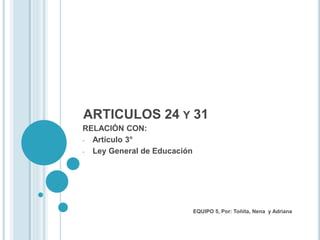 ARTICULOS 24 Y 31
RELACIÓN CON:
- Artículo 3°
- Ley General de Educación
EQUIPO 5, Por: Toñita, Nena y Adriana
 