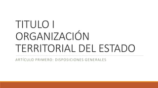 TITULO I
ORGANIZACIÓN
TERRITORIAL DEL ESTADO
ARTÍCULO PRIMERO: DISPOSICIONES GENERALES
 