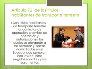 Artículo 72 de los títulos
habilitantes de transporte terrestre
 Son títulos habilitantes
de transporte terrestre
los contratos de
operación, permisos de
operación y
autorizaciones, los
cuales se otorgarán a
las personas jurídicas
domiciliadas en el
Ecuador que cumplan
con los requisitos
exigidos en la Ley y los
reglamentos.
 
