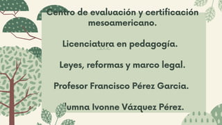 Centro de evaluación y certificación
mesoamericano.
Licenciatura en pedagogía.
Leyes, reformas y marco legal.
Profesor Francisco Pérez Garcia.
Alumna Ivonne Vázquez Pérez.
 