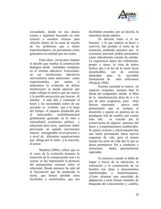 circundante, donde no nos damos             facilitaban entender, por así decirlo, la
cuenta y seguimos buscando un ente          naturaleza desde adentro.
exterior a nosotros mismos para                     Se advierte como si el ser
ubicarlo dentro de la causa de mucho        humano y lo que implica su hacer y
de los problemas que a diario               convivir, han perdido el norte de su
experimentamos, sin percatarnos cómo        actuación, pudiendo pensarse que la
generamos la realidad que nos rodea.        existencia personal podría presentarse
                                            como radicalmente carente de sentido.
         Estas ideas sirven para inspirar   La experiencia diaria del sufrimiento,
el desafío que implica la construcción      propio y ajeno, la vista de tantos
dialógica desde realidades complejas        hechos que a la luz de la razón lucen
en el sistema educativo Venezolano,         inexplicables,    son      de     extrema
en sus instituciones educativas             idoneidad      para     la      inevitable
universitarias tanto autónomas como         formulación de        tales reflexiones
experimentales,      por    cuanto     si   (Wojtyla 1998).
analizamos la evolución de dichas                   Nuestra sociedad se mueve en
instituciones se puede apreciar que         espacios exigentes, siempre bajo la
todas reflejan el motivo que las mueve      férula del competidor, donde la fibra
y la posible proyección que buscan. Al      de la transformación dista de ir a la
intentar ir más allá y contrastar el        par de tales exigencias, pues otras
hacer y las necesidades reales de ese       fuerzas mantienen           pasivo todo
accionar, es evidente que a lo largo        pensamiento que se acerque al
del tiempo, el impacto producido por        desarrollo y puesta en práctica de un
el     intercambio     multidimensional     paradigma real de cambio, por cuanto
globalizante generado en lo inter e         todo ello        es vencido por la
intracultural, económico, político y        conservación de algunos patrones del
relacional entre otros, pareciera haber     hacer y comportamientos establecidos.
provocado un agitado movimiento             Se quiere avanzar y efectivamente hay
interior inimaginable nivel personal y      una lucha permanente hacia nuevos
a nivel de diferentes organizaciones        esquemas de vida, pero al mismo
que .obliga por lo tanto a la reacción,     tiempo los actos de vida dan fe que se
al actuar.                                  desea permanecer fiel a conductas y
                                            estructuras     dadas, aparentemente
        Manfred (2004), refiere que en
                                            superadas.
el curso de la evolución humana, la
transición de la comunicación oral a la             Es entonces cuando se habla de
escrita, se fue imponiendo la primacía      lograr a través de la educación, la
del pensamiento racional sobre el           realización y la construcción de un
relacional. Desde entonces ha sido tal      hombre con ideas y pensamientos
la fascinación que ha producido la          transformados y transformadores.
razón, que hemos perdido otras              ¿Cómo alcanzar esta necesidad de
facultades y sentimientos, que nos          adaptación a otras formas mentales de
                                            búsqueda del conocimiento y cambio,


                                                                                   13
 