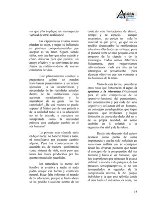 sin que ello implique un menosprecio        contexto con limitaciones de dinero,
vertical de otras realidades?               tiempo y de espacio,             aunque
                                            necesarios, no puede ser solo lo
         Las experiencias vividas nunca     material lo que prive, ya que no es
pierden su valor, y negar su influencia     posible circunscribir la problemática
en posturas comportamentales por            educativa sólo desde ese enfoque, pues
adoptar es un error. Siguen siendo          el planeta tierra se hizo pequeño con el
útiles, solo que hay que saber cuándo y     progreso de la ciencia y de la
cómo ubicarlas para que presten un          tecnología. Todos somos diferentes
apoyo efectivo y se conviertan de esta      físicamente,      pero     requeriríamos
forma en realimentadoras de nuevas          reformularnos cada vez más, en las
conductas de vida.                          estrategias de pensamiento           para
                                            alcanzar objetivos que son comunes a
        Este planteamiento conduce a
                                            los humanos de la tierra.
preguntarse     ¿cómo     se   pueden
transformar pensamientos y un actuar                Visto de esta forma, considerar
ajustados     a las características y       otras rutas que fortalezcan el rigor, la
necesidades de las realidades actuales      apertura y la tolerancia (Nicolescu)
dentro de las instituciones cuyo            para el acto comprensivo de lo
accionar     paradigmático     y     la     operativo-funcional del pensamiento,
mentalidad de su gente          no ha       del conocimiento y por ende del acto
cambiado? ¿De qué manera se puede           cognitivo y del actuar del ser humano,
superar el Status quo de una parcela o      un consejero paradigmático, que toque
de la sociedad toda, si a la educación      aspectos que involucren y hagan
no se le atiende, y pareciera no            distinción de particularidades del ser y
interpretada como la necesidad              de su propia realidad, así como
primera para cualquier cambio en el         también en lo referido a la
ser humano?                                 organización vital y de las ideas.
         La postura más cómoda sería                Desde esta discursividad quiero
el dejar hacer, no hacerle frente a nada,   destacar como punto de suma
ni mortificarse por alcanzar cambio         importancia y que ha sido señalado en
alguno. Pero las consecuencias de           numerosos análisis que se consiguen
asumirlo así, de manera conformista         desde las diversas posturas que tocan
como sistema de vida, sería peor que        el concepto de la comprensión del ser
todos los males producidos por las          humano y hacia el ser humano, que
guerras mundiales sucedidas.                hay expresiones que subrayan la escasa
                                            utilidad a nuestra vida psíquica, de los
        Por naturaleza la mente del
                                            procesos sensoperceptivos, si no son
hombre es creativa y nadie ni nada
                                            acompañados o seguidos de la
podrá ahogar esa fuerza y condición
                                            comprensión interna, la del propio
natural. Hace falta reformar el mundo
                                            individuo y la que está referida desde
de la educación, porque si hasta ahora
                                            el otro hacia el individuo, es decir, no
se ha podido visualizar dentro de un


                                                                                  14
 