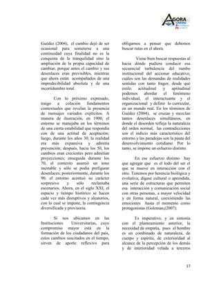Guédez (2004), el cambio dejó de ser      obligarnos a pensar que debemos
ocasional para someterse a una            buscar rutas en el ahora.
continuidad cuya finalidad no es la
conquista de la tranquilidad sino la               Viene bien buscar respuestas al
ampliación de la propia capacidad de      hacia dónde pudiera conducir esa
cambiar, porque antes el cambio y sus     secuencial turbulencia del rumbo
desenlaces eran previsibles, mientras     institucional del accionar educativo,
que ahora están acompañados de una        cuáles son las demandas de realidades
impredecibilidad absoluta y de una        sentidas con tanto fragor, desde qué
incertidumbre total.                      estilo    actitudinal   y    aptitudinal
                                          podemos abordar el fenómeno
        Con lo próximo expresado,         individual, el interactuante y el
traigo a colación fundamentos             organizacional y definir lo curricular,
contextuales que revelan la presencia     en un mundo real. En los términos de
de mensajes variados explícitos. A        Guédez (2004), se cruzan y mezclan
manera de ilustración, en 1900, el        tantos desenlaces simultáneos, en
entorno se manejaba en los términos       donde el desorden refleja la naturaleza
de una cierta estabilidad que respondía   del orden normal, las contradicciones
con de una actitud de aceptación;         son el indicio más característico del
luego, durante los años 30, la realidad   entorno y las paradojas son la pauta del
era más expansiva y admitía               desenvolvimiento cotidiano. Por lo
prevención; después, hacia los 50, los    tanto, se impone un esfuerzo distinto.
cambios eran crecientes pero admitían
proyecciones; enseguida durante los               En ese esfuerzo distinto hay
70, el contexto asumió un tono            que agregar que es el todo del ser el
inestable y sólo se podía prefigurar      que se mueve en interacción con el
desenlaces; posteriormente, durante los   otro. Tenemos por herencia biológica y
90, el entorno acentuó su carácter        evolutiva, dígase cultural o aprendida,
sorpresivo     y     sólo    reclamaba    una serie de estructuras que permiten
escenarios. Ahora, en el siglo XXI, el    esa interacción y comunicación social
espacio y tiempo histórico se hacen       con otras personas, a mayor velocidad
cada vez más disruptivos y aleatorios,    y en forma natural, coexistiendo las
con lo cual se impone, la contingencia    emociones hasta el momento como
diversificada y provisoria.               protagonistas (Goleman,(2007).

        Si nos ubicamos en las                   Es imperativo, y en sintonía
Instituciones   Universitarias, cuyo      con el planteamiento anterior, la
compromiso mayor está en la               necesidad de empatía, pues el hombre
formación de los ciudadanos del país,     es un combinado de naturaleza, de
estos cambios suscitados en el tiempo,    cuerpo y espíritu, de exterioridad al
sirven de aporte reflexivo para           alcance de la percepción de los demás
                                          y de interioridad velada a terceros



                                                                               17
 