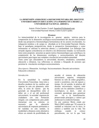LA DIMENSIÒN AXIOLÒGICA-SOCIOCOMUNITARIA DEL DOCENTE
  UNIVERSITARIO EN EDUCACIÒN. UNA PERSPECTIVA DESDE LA
             UNIVERSIDAD NACIONAL ABIERTA.

               Autora: Eloísa Fuentes. E-mail: fuenelois55@hotmail.com
                 Universidad Nacional Abierta, Centro Local Cojedes

                                      Resumen
La intencionalidad de la investigación es generar aportes teóricos para la
comprensión de la dimensión axiológica-sociocomunitaria del docente universitario
desde una perspectiva fenomenológica hermenéutica de los actores involucrados. La
indagación temática y de campo es abordada en la Universidad Nacional Abierta,
bajo el paradigma postpositivista, desde la perspectiva fenomenológica y como
instrumento se utilizará la entrevista abierta y a profundidad. Los hallazgos han
arrojado algunas coincidencias en relación a las dimensiones tratadas. La teorización
tiene como propósito presentar un aporte teórico fenomenológico que contribuya a la
comprensión de las dimensiones axiológica y sociocomunitaria del docente
universitario para lograr una verdadera vinculación universidad-comunidad.
Tiene como ejes articuladores la universidad, docentes, estudiantes, comunidad,
educación a distancia. Las reflexiones se orientan a búsqueda de acciones que
permitan la vinculación axiológica sociocomunitaria.

Descriptores: Dimensión. Axiología. Sociocomunitario. Docente universitario.
Educación a distancia

Introducción                                  acceder al sistema de educación
                                              universitaria superior, rompiendo
En la actualidad la realidad                  barreras no sólo de orden geográfico,
Universitaria Venezolana tiene retos y        social o económico, sino de espacio y
desafíos producto de los cambios que          tiempo. En tal sentido, la práctica del
imperan en esta era planetaria, entre         docente universitario, requiere estar
ellos, la crisis de valores que ha            acorde con los adelantos científicos y
generado un desequilibrio entre el            tecnológicos, es decir,      estar en
deber ser y el ser del profesional            constante aprendizaje para garantizar
universitario, la sociedad requieren de       una      vía a la transformación,
ciudadanos con una formación                  promoviendo principios y valores que
integral, con competencias para poder         enaltezcan la condición humana.
interactuar con su entorno, es                En este contexto Morín citado por
necesario      que     la    educación        Martí (2003) señala que “El conocer la
universitaria de respuesta pertinentes a      realidad se relaciona con lo ético, lo
tal realidad, en este sentido, la             estético y también con la vida. Sin
modalidad a distancia como alternativa        embargo,      cuando     se     conoce
ofrece un cúmulo de posibilidades de          parcialmente, sin ver lo que “está


                                                                                  24
 