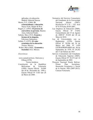 aplicadas a la educación.          Normativa del Servicio Comunitario
    Madrid: Editorial Narcea.              del Estudiante de la Universidad
Morris, V.C. (1966). El                    Nacional     Abierta     (2007).
    existencialismo y educación.           Resolución Nº C.D. – 154. Acta
    Nueva York. Harper & Row.              Nº 0-19 Fecha 30-05-2007.
Rogers, C. (1961). El proceso de       Ley Orgánica de Educación (2009).
    convertirse en persona. Buenos         Gaceta Oficial Nº 5.9292
    Aires, Editorial Paidós.               Extraordinario del 15 de Agosto
Scheler, Max (1913). Esencia y             de 2009.Nº 39.428 del 20 de
    formas de la simpatía.                 Mayo de 2010.
    Ediciones Salamanca.               Ley de Universidades con su
Schütz, T. (1972). El valor                Reglamento (1970). Gaceta
    económico de la educación.             Oficial Nº 38.896 del 26 de
    Tecnos, México.                        Marzo del 2008. Nº 1.429
Weber, Max (1969). Economía y              EXTRAORDINARIO del 08 de
    Sociedad. FCE. México.                 Septiembre de 1970. Nº 28.262
                                           del 17 de Febrero de 1967.
Electrónicas                           Servicio Comunitario del Estudiante
                                           de Educación Superior (2005).
www.eumed.net/tesis. Ontiveros y           Gaceta Oficial Nº 38.272 del 14
   Elberg (1970)                           de Septiembre de 2005.
          Textos Jurídicos             Proyecto Nacional Simón Bolívar.
Constitución de la República               Primer      Plan      Socialistas.
   Bolivariana     de      Venezuela       Desarrollo Económico y Social
   (1999). Gaceta Oficial 36.860           de la Nación. PPS (2007-2013).
   del 30 de Diciembre de 1999 y           Caracas-Venezuela.
   Gaceta Oficial Nº 5.453 del 24
   de Marzo de 2000.




                                                                          30
 