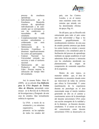 proceso      de      enseñanza             país, con los Centros
    aprendizaje.                               Locales, y en al menos
-   Individualización       de    la           unas cuarentas zonas más
    Enseñanza:           Desarrolla
                                               remotas que atiende con
    sistemas de aprendizaje
    individualizado y de auto-                 las denominadas oficinas
    estudio que se corresponden                de apoyo. Pág. 61.
    con las condiciones y
    necesidades       de       cada             De allí pues, que su filosofía está
    estudiante.                          estructurada para todo el país como
-   Complementariedad: Ejecuta           una sola universidad y llega a las
    acciones articulándose y             personas        geográficamente.        El
    colaborando       con      otras     reordenamiento sistémico de esta casa
    instituciones.                       de estudio permite entonces que desde
-   Optimización         de       la
                                         los centro locales se oriente y asesore
    Inversión: Contribuye a
    disminuir significativamente         directamente a los estudiantes para la
    los costos por participante.         facilitación del proceso de aprendizaje
-   Carácter     Nacional:       La      mediante un equipo académico el cual
    Universidad extiende sus             administra dicho proceso e interactúa
    servicios a todo el territorio       con los estudiantes atendiendo sus
    nacional.                            planteamientos       de     origen     de
-   Optimización        del     uso
    Productivo      del     Tiempo       comprensión de contenido específico
    Libre.: Procura mejorar la           de la asignatura.
    utilización del tiempo libre
    del estudiante.                            Dentro de este marco, es
                                         menester señalar que, el área de
                                         matemática se encuentra situada como
      Así, lo resume Pedro Ruíz H.       eje transversal de todas las carreras
(2009), en su artículo Una Reflexión     que ofrece la Universidad. Y como
para la UNA Después de Treinta           manifestación de la experiencia
Años de Historia, presentado como        durante mi praxología en el área
ensayo en la Revista de la Dirección     mencionada surge el interés temático
de Investigaciones y Postgrado de esta   generando un alto en el camino y
casa de estudios. Que textualmente       cuestionarme acerca de la deontología
enfatiza lo siguiente:                   del docente universitario UNA como
                                         una acción emergente de la realidad y
      La UNA a través de su
                                         de la dinámica en binomio docente-
      orientación y su estructura
                                         estudiantes. Y el asesor en esta área
      organizativa,         tiene
                                         del conocimiento como docente
      presencia en las capitales
                                         universitario UNA se desenvuelve en
      de todos los estados del



                                                                                34
 