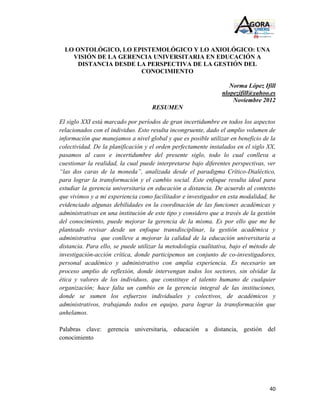 LO ONTOLÓGICO, LO EPISTEMOLÓGICO Y LO AXIOLÓGICO: UNA
    VISIÓN DE LA GERENCIA UNIVERSITARIA EN EDUCACIÓN A
      DISTANCIA DESDE LA PERSPECTIVA DE LA GESTIÓN DEL
                       CONOCIMIENTO

                                                                   Norma López Ifill
                                                                nlopezifill@yahoo.es
                                                                    Noviembre 2012
                                    RESUMEN

El siglo XXI está marcado por períodos de gran incertidumbre en todos los aspectos
relacionados con el individuo. Esto resulta incongruente, dado el amplio volumen de
información que manejamos a nivel global y que es posible utilizar en beneficio de la
colectividad. De la planificación y el orden perfectamente instalados en el siglo XX,
pasamos al caos e incertidumbre del presente siglo, todo lo cual conlleva a
cuestionar la realidad, la cual puede interpretarse bajo diferentes perspectivas, ver
“las dos caras de la moneda”, analizada desde el paradigma Crítico-Dialéctico,
para lograr la transformación y el cambio social. Este enfoque resulta ideal para
estudiar la gerencia universitaria en educación a distancia. De acuerdo al contexto
que vivimos y a mi experiencia como facilitador e investigador en esta modalidad, he
evidenciado algunas debilidades en la coordinación de las funciones académicas y
administrativas en una institución de este tipo y considero que a través de la gestión
del conocimiento, puede mejorar la gerencia de la misma. Es por ello que me he
planteado revisar desde un enfoque transdisciplinar, la gestión académica y
administrativa que conlleve a mejorar la calidad de la educación universitaria a
distancia. Para ello, se puede utilizar la metodología cualitativa, bajo el método de
investigación-acción crítica, donde participemos un conjunto de co-investigadores,
personal académico y administrativo con amplia experiencia. Es necesario un
proceso amplio de reflexión, donde intervengan todos los sectores, sin olvidar la
ética y valores de los individuos, que constituye el talento humano de cualquier
organización; hace falta un cambio en la gerencia integral de las instituciones,
donde se sumen los esfuerzos individuales y colectivos, de académicos y
administrativos, trabajando todos en equipo, para lograr la transformación que
anhelamos.

Palabras clave: gerencia universitaria, educación a distancia, gestión del
conocimiento




                                                                                   40
 