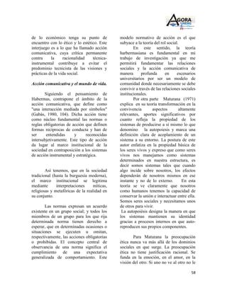 de lo económico tenga su punto de             modelo normativo de acción es el que
encuentro con lo ético y lo estético. Este    subyace a la teoría del rol social.
interjuego es a lo que ha llamado acción              En este sentido, la teoría
comunicativa, cuya crítica permanente         harbermasiana es fundamental en mi
contra     la     racionalidad    técnica-    trabajo de investigación ya que me
instrumental contribuye a evitar el           permitirá fundamentar las relaciones
predominio tecnicista de las visiones y       sociales y la acción comunicativa de
prácticas de la vida social.                  manera      profunda       en     escenarios
                                              universitarios por ser un modelo de
Acción comunicativa y el mundo de vida.       comunidad donde necesariamente se debe
                                              convivir a través de las relaciones sociales
       Siguiendo el pensamiento de            institucionales.
Habermas, contrapone el ámbito de la                  Por otra parte Maturana (1971)
acción comunicativa, que define como          explica en su teoría transformación en la
"una interacción mediada por símbolos"        convivencia        aspectos        altamente
(Gabás, 1980, 104). Dicha acción tiene        relevantes, aportes significativos por
como núcleo fundamental las normas o          cuanto refleja la propiedad de los
reglas obligatorias de acción que definen     sistemas de producirse a sí mismo lo que
formas recíprocas de conducta y han de        denomino la autopoiesis y marca una
ser     entendidas      y      reconocidas    definición clara de acoplamiento de un
intersubjetivamente. Este tipo de acción      sistema a su entorno. La postura de este
da lugar al marco institucional de la         autor enfatiza en la propiedad básica de
sociedad en contraposición a los sistemas     los seres vivos y expreso que como seres
de acción instrumental y estratégica.         vivos nos manejamos como sistemas
                                              determinados en nuestra estructura, es
                                              decir somos sistemas tales que cuando
        Así tenemos, que en la sociedad       algo incide sobre nosotros, los efectos
tradicional (hasta la burguesía moderna),     dependerán de nosotros mismos en ese
el marco institucional se legitima            instante y no de lo externo.         En esta
mediante      interpretaciones     míticas,   teoría se ve claramente que nosotros
religiosas y metafóricas de la realidad en    como humanos tenemos la capacidad de
su conjunto.                                  conservar la unión e interactuar entre ella.
                                              Somos seres sociales y necesitamos unos
        Las normas expresan un acuerdo        de otros para vivir.
existente en un grupo social; y todos los      La autopoiésis designa la manera en que
miembros de un grupo para los que rija        los sistemas mantienen su identidad
determinada norma tienen derecho a            gracias a procesos internos en que auto-
esperar, que en determinadas ocasiones o      reproducen sus propios componentes.
situaciones se ejecuten u omitan,
respectivamente, las acciones obligatorias           Para Maturana la preocupación
o prohibidas. El concepto central de          ética nunca va más allá de los dominios
observancia de una norma significa el         sociales en que surge. La preocupación
cumplimiento de una expectativa               ética no tiene justificación racional. Se
generalizada de comportamiento. Este          funda en la emoción, en el amor, en la
                                              visión del otro. Si uno no ve al otro no le

                                                                                       58
 