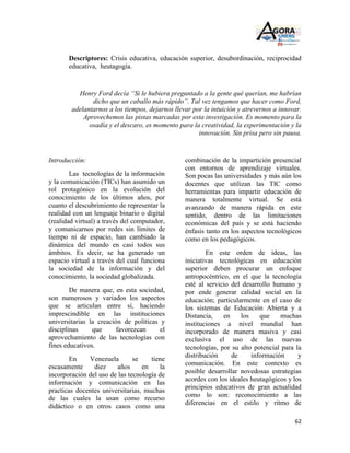 Descriptores: Crisis educativa, educación superior, desubordinación, reciprocidad
       educativa, heutagogía.


          Henry Ford decía “Si le hubiera preguntado a la gente qué querían, me habrían
               dicho que un caballo más rápido”. Tal vez tengamos que hacer como Ford,
        adelantarnos a los tiempos, dejarnos llevar por la intuición y atrevernos a innovar.
            Aprovechemos las pistas marcadas por esta investigación. Es momento para la
              osadía y el descaro, es momento para la creatividad, la experimentación y la
                                                      innovación. Sin prisa pero sin pausa.


Introducción:                                    combinación de la impartición presencial
                                                 con entornos de aprendizaje virtuales.
        Las tecnologías de la información        Son pocas las universidades y más aún los
y la comunicación (TICs) han asumido un          docentes que utilizan las TIC como
rol protagónico en la evolución del              herramientas para impartir educación de
conocimiento de los últimos años, por            manera totalmente virtual. Se está
cuanto el descubrimiento de representar la       avanzando de manera rápida en este
realidad con un lenguaje binario o digital       sentido, dentro de las limitaciones
(realidad virtual) a través del computador,      económicas del país y se está haciendo
y comunicarnos por redes sin límites de          énfasis tanto en los aspectos tecnológicos
tiempo ni de espacio, han cambiado la            como en los pedagógicos.
dinámica del mundo en casi todos sus
ámbitos. Es decir, se ha generado un                     En este orden de ideas, las
espacio virtual a través del cual funciona       iniciativas tecnológicas en educación
la sociedad de la información y del              superior deben procurar un enfoque
conocimiento, la sociedad globalizada.           antropocéntrico, en el que la tecnología
                                                 esté al servicio del desarrollo humano y
        De manera que, en esta sociedad,         por ende generar calidad social en la
son numerosos y variados los aspectos            educación; particularmente en el caso de
que se articulan entre sí, haciendo              los sistemas de Educación Abierta y a
imprescindible en las instituciones              Distancia,    en    los    que    muchas
universitarias la creación de políticas y        instituciones a nivel mundial han
disciplinas     que      favorezcan     el       incorporado de manera masiva y casi
aprovechamiento de las tecnologías con           exclusiva el uso de las nuevas
fines educativos.                                tecnologías, por su alto potencial para la
                                                 distribución     de     información      y
        En    Venezuela        se    tiene
                                                 comunicación. En este contexto es
escasamente     diez     años     en    la
                                                 posible desarrollar novedosas estrategias
incorporación del uso de las tecnología de
                                                 acordes con los ideales heutagógicos y los
información y comunicación en las
                                                 principios educativos de gran actualidad
practicas docentes universitarias, muchas
                                                 como lo son: reconocimiento a las
de las cuales la usan como recurso
                                                 diferencias en el estilo y ritmo de
didáctico o en otros casos como una

                                                                                         62
 
