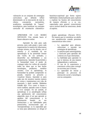 valoración en un conjunto de estrategias        heurístico-espiritual que forme sujetos
curriculares    que    deberán     influir      habilitados intelectualmente para explorar
determinante en la renovación de toda la        y explotar las fuentes del conocimiento
clásica      concepción      racionalista-      de manera eficiente y, a su vez,
académica, acompañada de “toques”               capacitados para generar conocimiento
tecnológicos, para reenfocar un concepto        nuevo incluso desde las emociones, desde
curricular de orientación cibernético-          el espíritu.


     APRENDER EN LAS REDES                        propio aprendizaje. (Navarro 2011).
     SOCIALES: Una mirada hacia el                De manera que te consideras un adulto
     futuro educativo online                      con autodirección cuando presentas
                                                  características tales como:
             Aprender ha sido para cada
     persona, para cada grupo y para cada             -   La capacidad para planear,
     organización la manera de relacionarse               seleccionar y ejecutar tus
     consigo misma, con los demás, con el                 estrategias de aprendizaje.
     entorno y el resultado de sus                    -   La práctica para autorregularlas
     aprendizajes le ha permitido formar                  y motivarte para aprender del
     una visión, de sus actitudes, y                      contexto en el que interactúas.
     desarrollar sus habilidades y sus                -   La habilidad para aprender lo
     competencias. Aprender ha permitido a                que te interesa, de una manera
     la humanidad tener el poder de                       independiente y autónoma.
     conjugar todos los verbos de concebir            -   El uso de la experiencia y
     todas las ideas que se han hecho                     conciencia crítica para corregir
     tecnologías,    productos,     modelos               tus acciones por ti mismo.
     sociales. Con el aprendizaje, la                 -   La capacidad de iniciar y
     humanidad ha podido comprender su                    participar en procesos de
     pasado, mejorar su presente y                        interacción social y tecnológica
     visualizar futuros. Aprender es para                 con tus semejantes.
     cada uno de nosotros nuestra manera
     de vernos y mantenernos con vida, de
     mejorarla y darle sentido. Mahatma
     Gandhi dijo: Vive como si fueras a
     morir mañana, aprende como si fueras
     a vivir siempre. En tal sentido, el
     aprendizaje sí es autodirigido refleja
     una aprehensión del conocimiento
     adquirido, pues el ser que aprende se
     apodera del conocimiento y la
     información      basado      en      sus
     limitaciones y sus habilidades para
     potenciarlas, reconociendo que el
     Autoaprendizaje: es la capacidad que
     se tiene para administrar y/o dirigir el

                                                                                       68
 